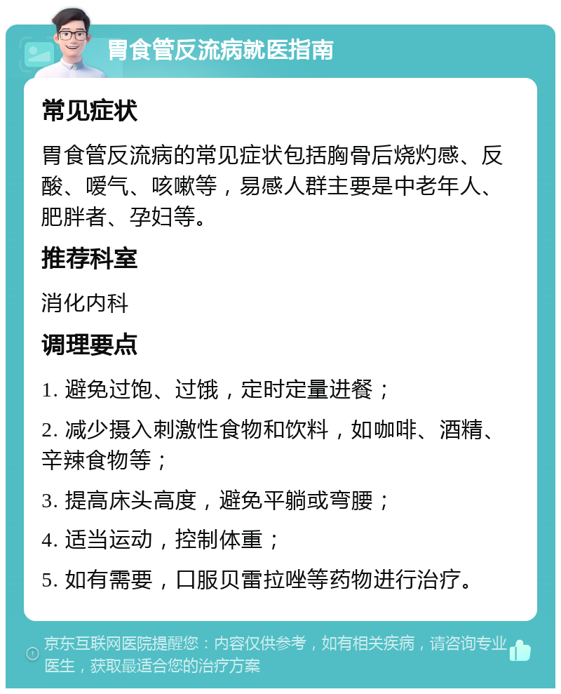 胃食管反流病就医指南 常见症状 胃食管反流病的常见症状包括胸骨后烧灼感、反酸、嗳气、咳嗽等，易感人群主要是中老年人、肥胖者、孕妇等。 推荐科室 消化内科 调理要点 1. 避免过饱、过饿，定时定量进餐； 2. 减少摄入刺激性食物和饮料，如咖啡、酒精、辛辣食物等； 3. 提高床头高度，避免平躺或弯腰； 4. 适当运动，控制体重； 5. 如有需要，口服贝雷拉唑等药物进行治疗。