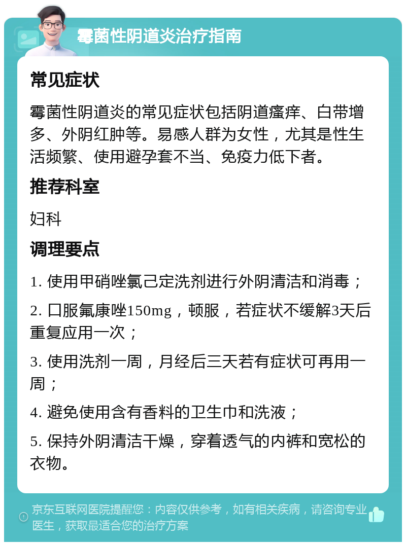 霉菌性阴道炎治疗指南 常见症状 霉菌性阴道炎的常见症状包括阴道瘙痒、白带增多、外阴红肿等。易感人群为女性，尤其是性生活频繁、使用避孕套不当、免疫力低下者。 推荐科室 妇科 调理要点 1. 使用甲硝唑氯己定洗剂进行外阴清洁和消毒； 2. 口服氟康唑150mg，顿服，若症状不缓解3天后重复应用一次； 3. 使用洗剂一周，月经后三天若有症状可再用一周； 4. 避免使用含有香料的卫生巾和洗液； 5. 保持外阴清洁干燥，穿着透气的内裤和宽松的衣物。