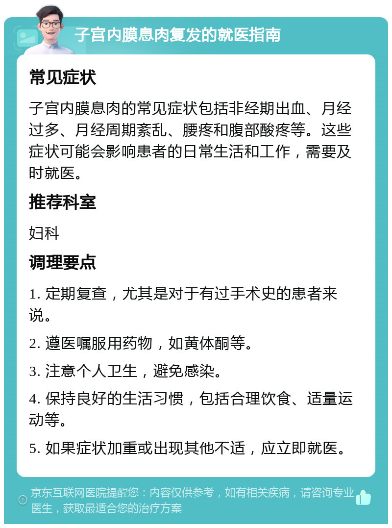 子宫内膜息肉复发的就医指南 常见症状 子宫内膜息肉的常见症状包括非经期出血、月经过多、月经周期紊乱、腰疼和腹部酸疼等。这些症状可能会影响患者的日常生活和工作，需要及时就医。 推荐科室 妇科 调理要点 1. 定期复查，尤其是对于有过手术史的患者来说。 2. 遵医嘱服用药物，如黄体酮等。 3. 注意个人卫生，避免感染。 4. 保持良好的生活习惯，包括合理饮食、适量运动等。 5. 如果症状加重或出现其他不适，应立即就医。