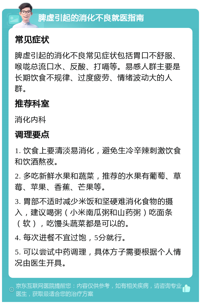 脾虚引起的消化不良就医指南 常见症状 脾虚引起的消化不良常见症状包括胃口不舒服、喉咙总流口水、反酸、打嗝等。易感人群主要是长期饮食不规律、过度疲劳、情绪波动大的人群。 推荐科室 消化内科 调理要点 1. 饮食上要清淡易消化，避免生冷辛辣刺激饮食和饮酒熬夜。 2. 多吃新鲜水果和蔬菜，推荐的水果有葡萄、草莓、苹果、香蕉、芒果等。 3. 胃部不适时减少米饭和坚硬难消化食物的摄入，建议喝粥（小米南瓜粥和山药粥）吃面条（软），吃馒头蔬菜都是可以的。 4. 每次进餐不宜过饱，5分就行。 5. 可以尝试中药调理，具体方子需要根据个人情况由医生开具。