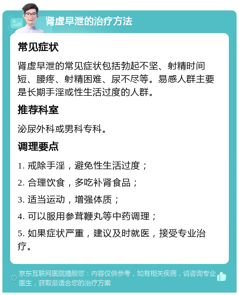 肾虚早泄的治疗方法 常见症状 肾虚早泄的常见症状包括勃起不坚、射精时间短、腰疼、射精困难、尿不尽等。易感人群主要是长期手淫或性生活过度的人群。 推荐科室 泌尿外科或男科专科。 调理要点 1. 戒除手淫，避免性生活过度； 2. 合理饮食，多吃补肾食品； 3. 适当运动，增强体质； 4. 可以服用参茸鞭丸等中药调理； 5. 如果症状严重，建议及时就医，接受专业治疗。