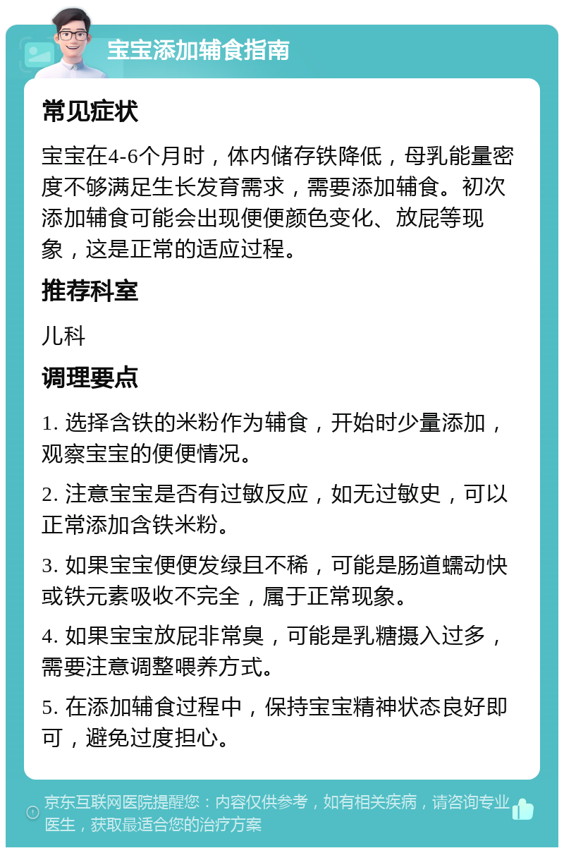 宝宝添加辅食指南 常见症状 宝宝在4-6个月时，体内储存铁降低，母乳能量密度不够满足生长发育需求，需要添加辅食。初次添加辅食可能会出现便便颜色变化、放屁等现象，这是正常的适应过程。 推荐科室 儿科 调理要点 1. 选择含铁的米粉作为辅食，开始时少量添加，观察宝宝的便便情况。 2. 注意宝宝是否有过敏反应，如无过敏史，可以正常添加含铁米粉。 3. 如果宝宝便便发绿且不稀，可能是肠道蠕动快或铁元素吸收不完全，属于正常现象。 4. 如果宝宝放屁非常臭，可能是乳糖摄入过多，需要注意调整喂养方式。 5. 在添加辅食过程中，保持宝宝精神状态良好即可，避免过度担心。