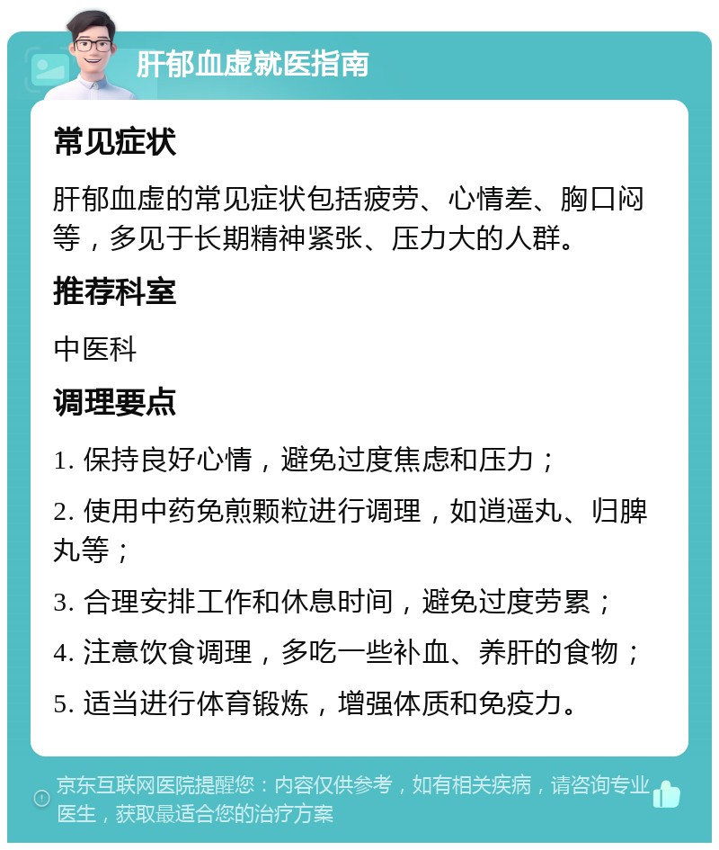 肝郁血虚就医指南 常见症状 肝郁血虚的常见症状包括疲劳、心情差、胸口闷等，多见于长期精神紧张、压力大的人群。 推荐科室 中医科 调理要点 1. 保持良好心情，避免过度焦虑和压力； 2. 使用中药免煎颗粒进行调理，如逍遥丸、归脾丸等； 3. 合理安排工作和休息时间，避免过度劳累； 4. 注意饮食调理，多吃一些补血、养肝的食物； 5. 适当进行体育锻炼，增强体质和免疫力。