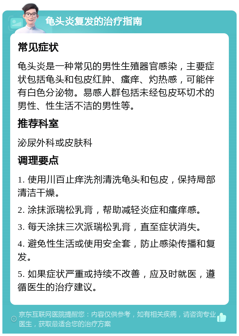 龟头炎复发的治疗指南 常见症状 龟头炎是一种常见的男性生殖器官感染，主要症状包括龟头和包皮红肿、瘙痒、灼热感，可能伴有白色分泌物。易感人群包括未经包皮环切术的男性、性生活不洁的男性等。 推荐科室 泌尿外科或皮肤科 调理要点 1. 使用川百止痒洗剂清洗龟头和包皮，保持局部清洁干燥。 2. 涂抹派瑞松乳膏，帮助减轻炎症和瘙痒感。 3. 每天涂抹三次派瑞松乳膏，直至症状消失。 4. 避免性生活或使用安全套，防止感染传播和复发。 5. 如果症状严重或持续不改善，应及时就医，遵循医生的治疗建议。