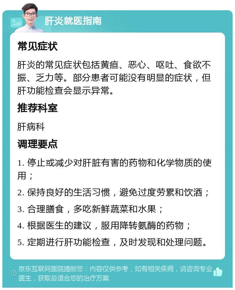 肝炎就医指南 常见症状 肝炎的常见症状包括黄疸、恶心、呕吐、食欲不振、乏力等。部分患者可能没有明显的症状，但肝功能检查会显示异常。 推荐科室 肝病科 调理要点 1. 停止或减少对肝脏有害的药物和化学物质的使用； 2. 保持良好的生活习惯，避免过度劳累和饮酒； 3. 合理膳食，多吃新鲜蔬菜和水果； 4. 根据医生的建议，服用降转氨酶的药物； 5. 定期进行肝功能检查，及时发现和处理问题。