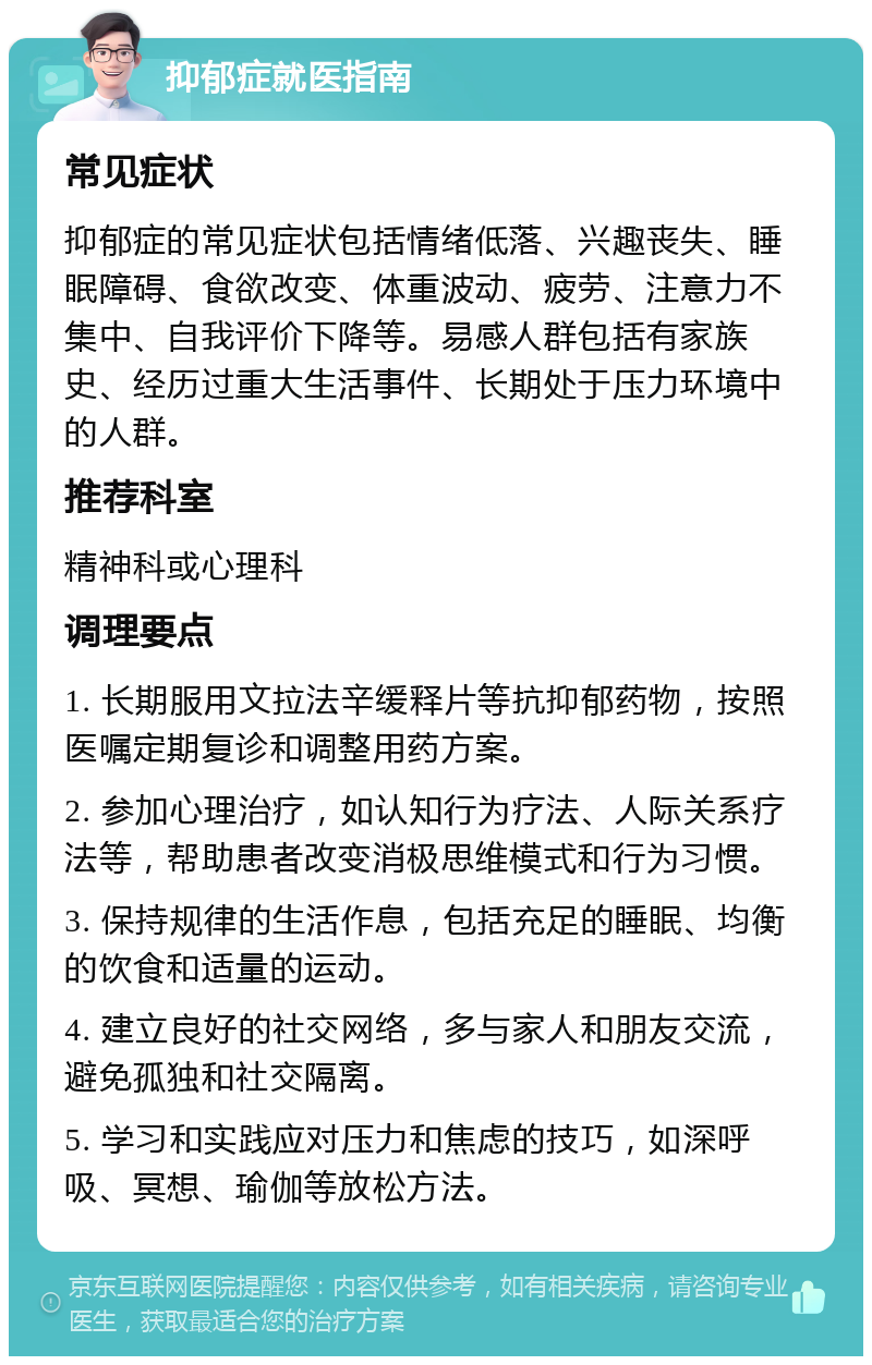 抑郁症就医指南 常见症状 抑郁症的常见症状包括情绪低落、兴趣丧失、睡眠障碍、食欲改变、体重波动、疲劳、注意力不集中、自我评价下降等。易感人群包括有家族史、经历过重大生活事件、长期处于压力环境中的人群。 推荐科室 精神科或心理科 调理要点 1. 长期服用文拉法辛缓释片等抗抑郁药物，按照医嘱定期复诊和调整用药方案。 2. 参加心理治疗，如认知行为疗法、人际关系疗法等，帮助患者改变消极思维模式和行为习惯。 3. 保持规律的生活作息，包括充足的睡眠、均衡的饮食和适量的运动。 4. 建立良好的社交网络，多与家人和朋友交流，避免孤独和社交隔离。 5. 学习和实践应对压力和焦虑的技巧，如深呼吸、冥想、瑜伽等放松方法。