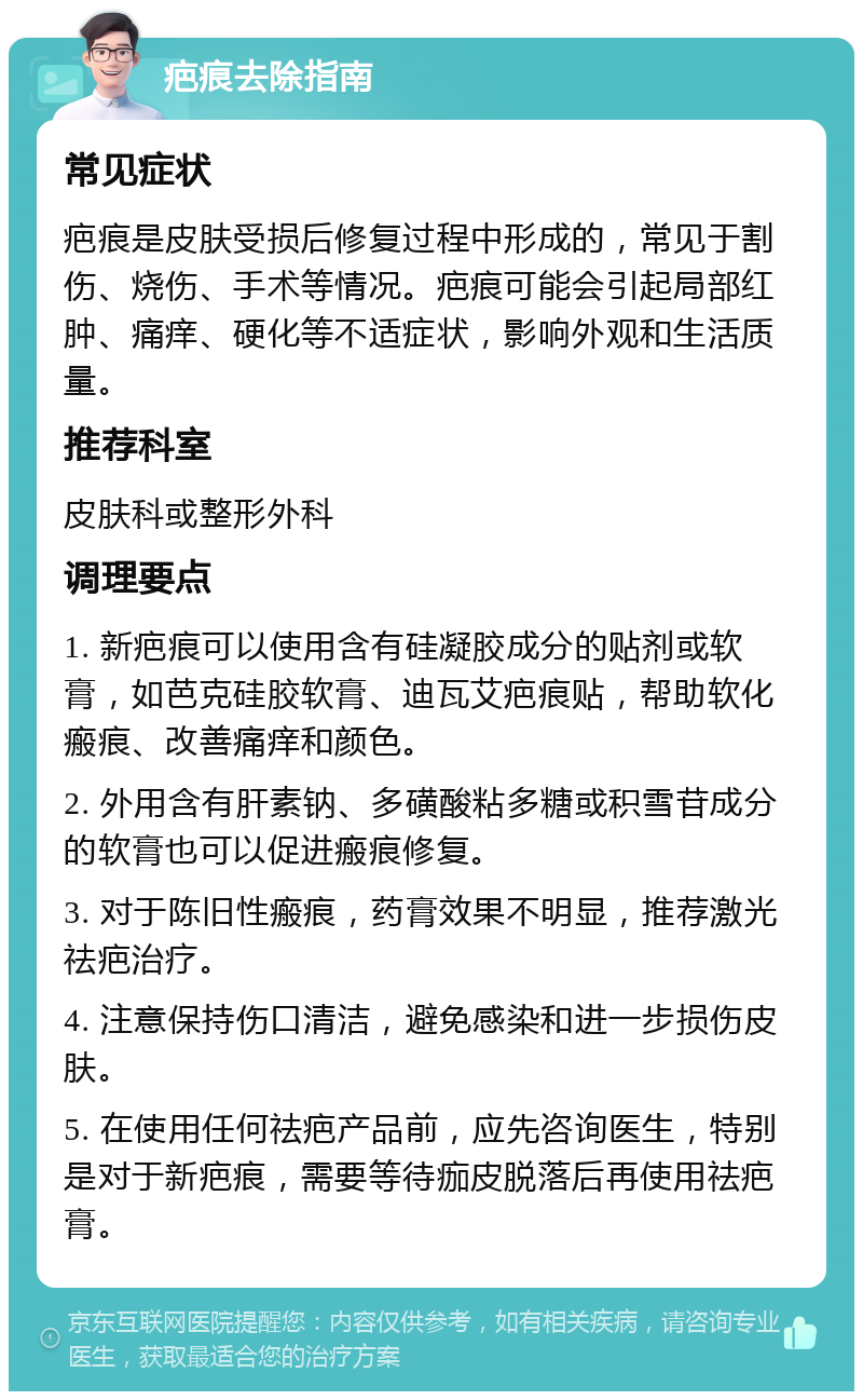 疤痕去除指南 常见症状 疤痕是皮肤受损后修复过程中形成的，常见于割伤、烧伤、手术等情况。疤痕可能会引起局部红肿、痛痒、硬化等不适症状，影响外观和生活质量。 推荐科室 皮肤科或整形外科 调理要点 1. 新疤痕可以使用含有硅凝胶成分的贴剂或软膏，如芭克硅胶软膏、迪瓦艾疤痕贴，帮助软化瘢痕、改善痛痒和颜色。 2. 外用含有肝素钠、多磺酸粘多糖或积雪苷成分的软膏也可以促进瘢痕修复。 3. 对于陈旧性瘢痕，药膏效果不明显，推荐激光祛疤治疗。 4. 注意保持伤口清洁，避免感染和进一步损伤皮肤。 5. 在使用任何祛疤产品前，应先咨询医生，特别是对于新疤痕，需要等待痂皮脱落后再使用祛疤膏。