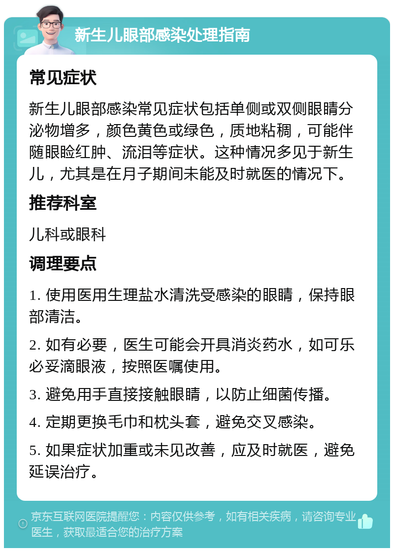 新生儿眼部感染处理指南 常见症状 新生儿眼部感染常见症状包括单侧或双侧眼睛分泌物增多，颜色黄色或绿色，质地粘稠，可能伴随眼睑红肿、流泪等症状。这种情况多见于新生儿，尤其是在月子期间未能及时就医的情况下。 推荐科室 儿科或眼科 调理要点 1. 使用医用生理盐水清洗受感染的眼睛，保持眼部清洁。 2. 如有必要，医生可能会开具消炎药水，如可乐必妥滴眼液，按照医嘱使用。 3. 避免用手直接接触眼睛，以防止细菌传播。 4. 定期更换毛巾和枕头套，避免交叉感染。 5. 如果症状加重或未见改善，应及时就医，避免延误治疗。