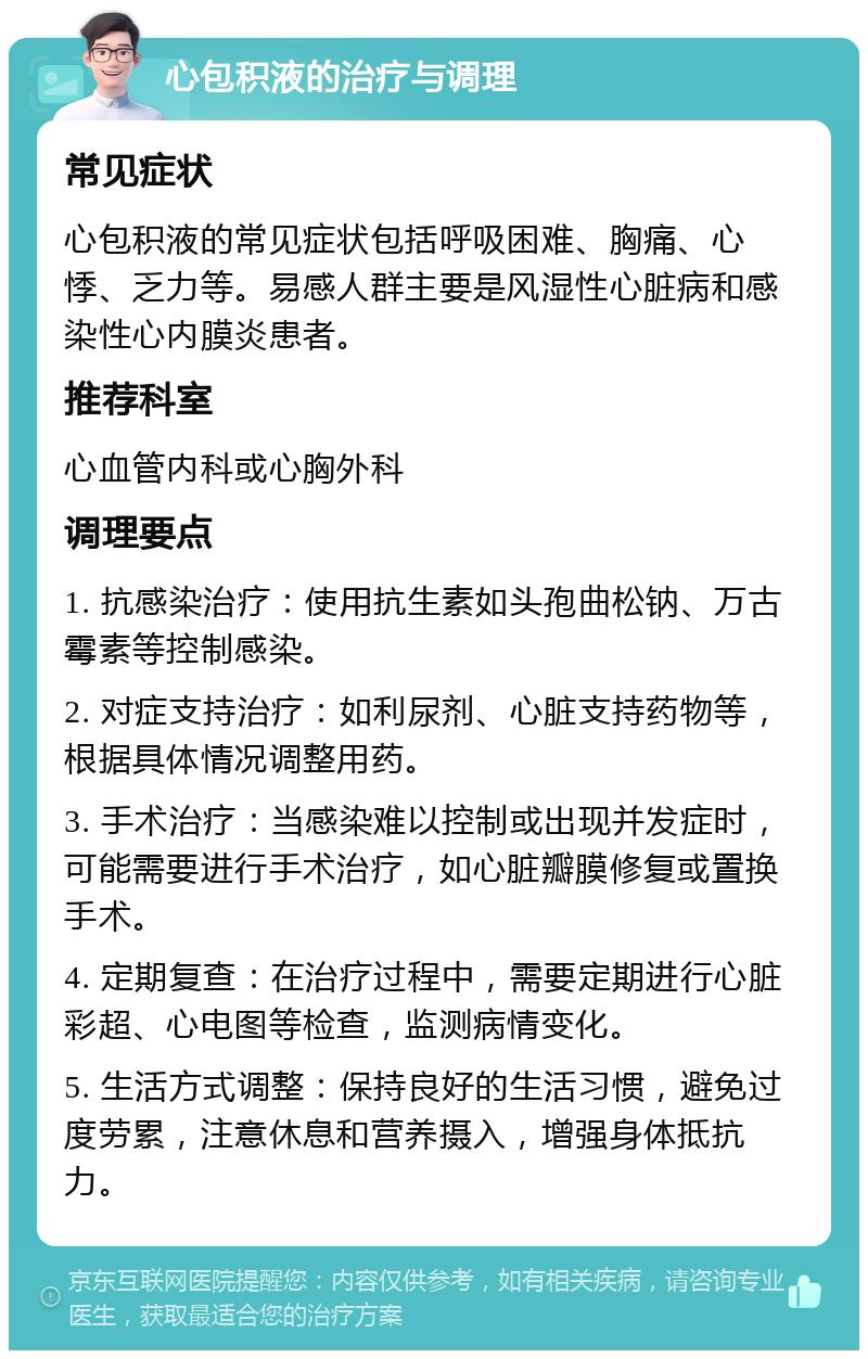 心包积液的治疗与调理 常见症状 心包积液的常见症状包括呼吸困难、胸痛、心悸、乏力等。易感人群主要是风湿性心脏病和感染性心内膜炎患者。 推荐科室 心血管内科或心胸外科 调理要点 1. 抗感染治疗：使用抗生素如头孢曲松钠、万古霉素等控制感染。 2. 对症支持治疗：如利尿剂、心脏支持药物等，根据具体情况调整用药。 3. 手术治疗：当感染难以控制或出现并发症时，可能需要进行手术治疗，如心脏瓣膜修复或置换手术。 4. 定期复查：在治疗过程中，需要定期进行心脏彩超、心电图等检查，监测病情变化。 5. 生活方式调整：保持良好的生活习惯，避免过度劳累，注意休息和营养摄入，增强身体抵抗力。