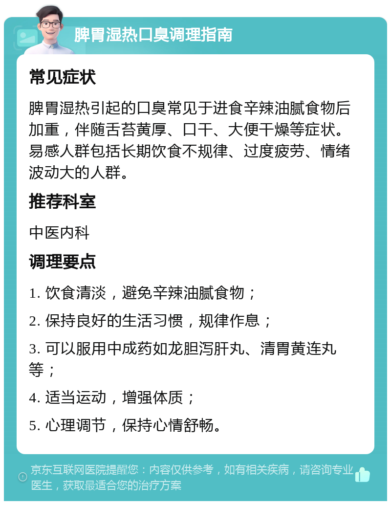 脾胃湿热口臭调理指南 常见症状 脾胃湿热引起的口臭常见于进食辛辣油腻食物后加重，伴随舌苔黄厚、口干、大便干燥等症状。易感人群包括长期饮食不规律、过度疲劳、情绪波动大的人群。 推荐科室 中医内科 调理要点 1. 饮食清淡，避免辛辣油腻食物； 2. 保持良好的生活习惯，规律作息； 3. 可以服用中成药如龙胆泻肝丸、清胃黄连丸等； 4. 适当运动，增强体质； 5. 心理调节，保持心情舒畅。