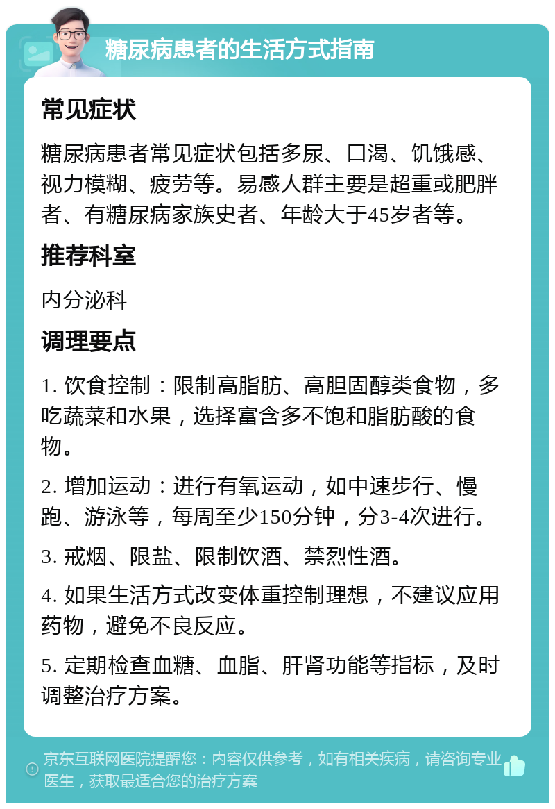 糖尿病患者的生活方式指南 常见症状 糖尿病患者常见症状包括多尿、口渴、饥饿感、视力模糊、疲劳等。易感人群主要是超重或肥胖者、有糖尿病家族史者、年龄大于45岁者等。 推荐科室 内分泌科 调理要点 1. 饮食控制：限制高脂肪、高胆固醇类食物，多吃蔬菜和水果，选择富含多不饱和脂肪酸的食物。 2. 增加运动：进行有氧运动，如中速步行、慢跑、游泳等，每周至少150分钟，分3-4次进行。 3. 戒烟、限盐、限制饮酒、禁烈性酒。 4. 如果生活方式改变体重控制理想，不建议应用药物，避免不良反应。 5. 定期检查血糖、血脂、肝肾功能等指标，及时调整治疗方案。