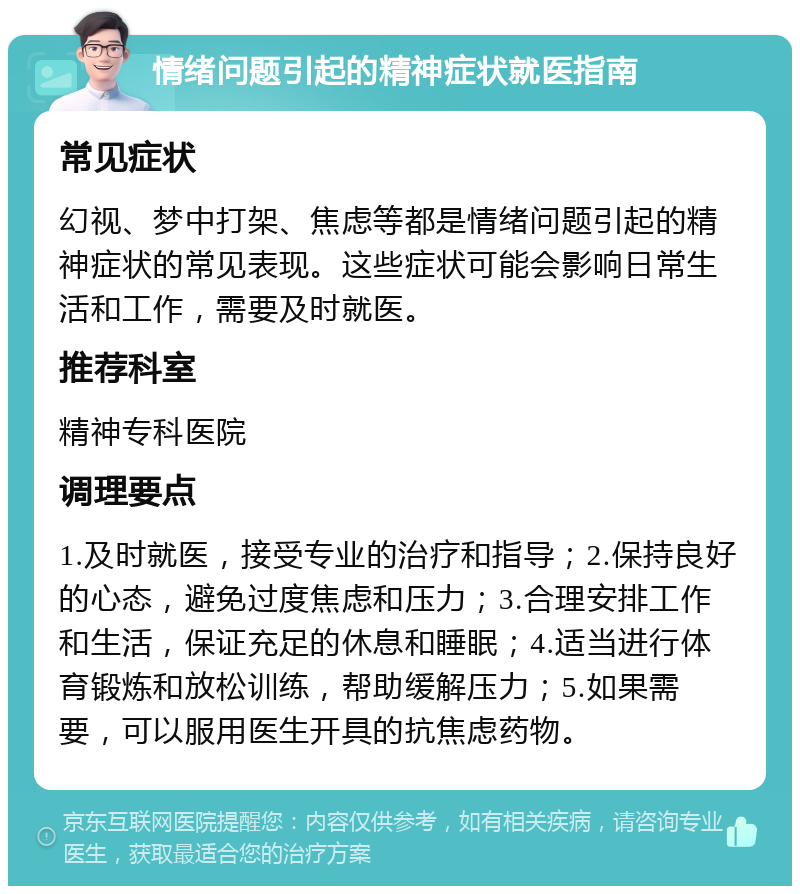 情绪问题引起的精神症状就医指南 常见症状 幻视、梦中打架、焦虑等都是情绪问题引起的精神症状的常见表现。这些症状可能会影响日常生活和工作，需要及时就医。 推荐科室 精神专科医院 调理要点 1.及时就医，接受专业的治疗和指导；2.保持良好的心态，避免过度焦虑和压力；3.合理安排工作和生活，保证充足的休息和睡眠；4.适当进行体育锻炼和放松训练，帮助缓解压力；5.如果需要，可以服用医生开具的抗焦虑药物。