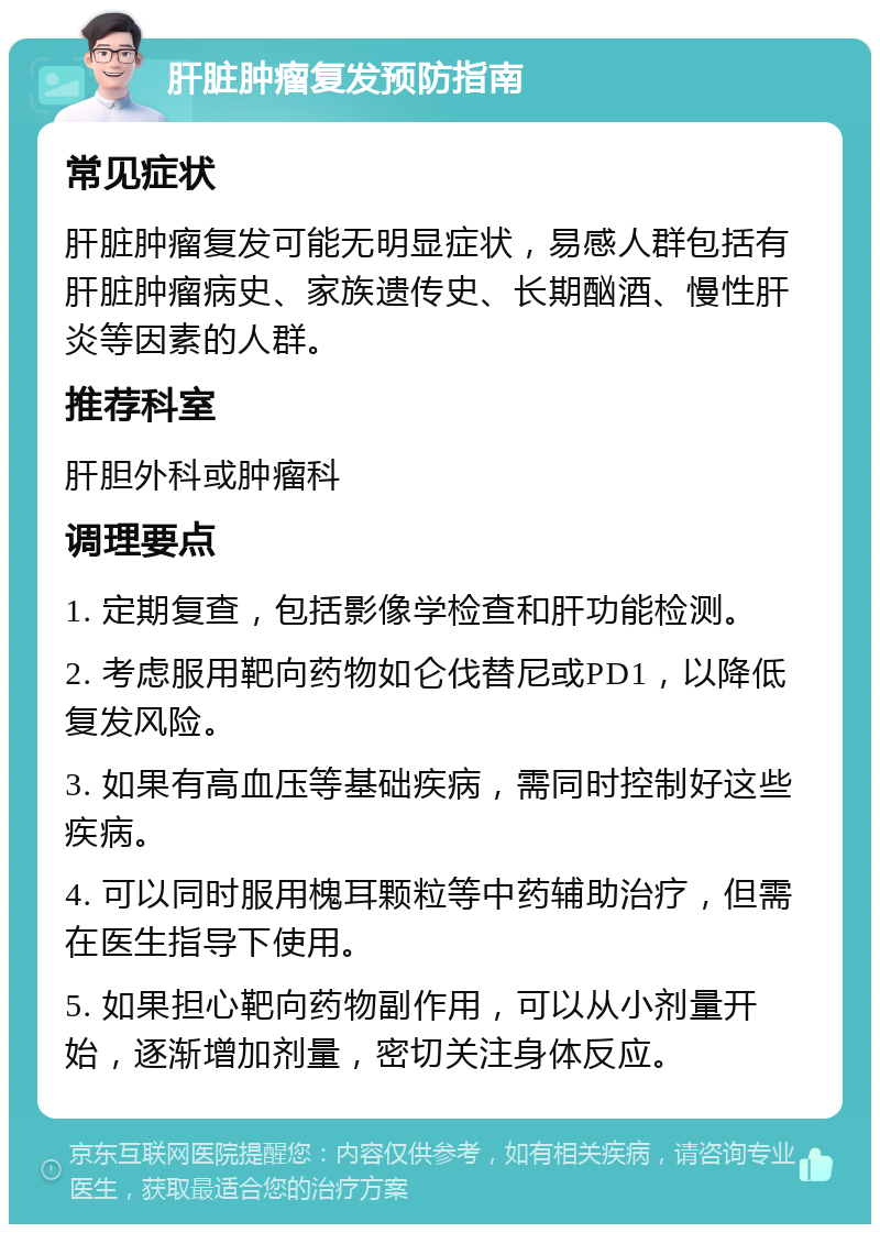 肝脏肿瘤复发预防指南 常见症状 肝脏肿瘤复发可能无明显症状，易感人群包括有肝脏肿瘤病史、家族遗传史、长期酗酒、慢性肝炎等因素的人群。 推荐科室 肝胆外科或肿瘤科 调理要点 1. 定期复查，包括影像学检查和肝功能检测。 2. 考虑服用靶向药物如仑伐替尼或PD1，以降低复发风险。 3. 如果有高血压等基础疾病，需同时控制好这些疾病。 4. 可以同时服用槐耳颗粒等中药辅助治疗，但需在医生指导下使用。 5. 如果担心靶向药物副作用，可以从小剂量开始，逐渐增加剂量，密切关注身体反应。