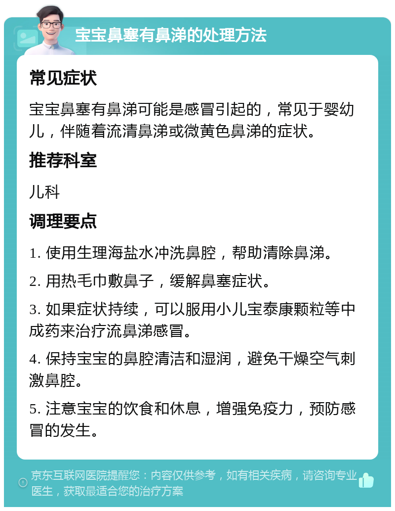 宝宝鼻塞有鼻涕的处理方法 常见症状 宝宝鼻塞有鼻涕可能是感冒引起的，常见于婴幼儿，伴随着流清鼻涕或微黄色鼻涕的症状。 推荐科室 儿科 调理要点 1. 使用生理海盐水冲洗鼻腔，帮助清除鼻涕。 2. 用热毛巾敷鼻子，缓解鼻塞症状。 3. 如果症状持续，可以服用小儿宝泰康颗粒等中成药来治疗流鼻涕感冒。 4. 保持宝宝的鼻腔清洁和湿润，避免干燥空气刺激鼻腔。 5. 注意宝宝的饮食和休息，增强免疫力，预防感冒的发生。