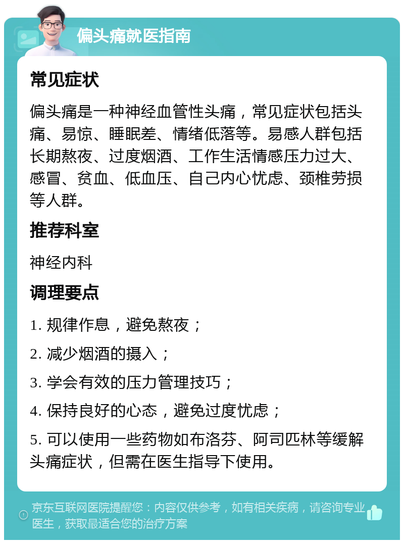 偏头痛就医指南 常见症状 偏头痛是一种神经血管性头痛，常见症状包括头痛、易惊、睡眠差、情绪低落等。易感人群包括长期熬夜、过度烟酒、工作生活情感压力过大、感冒、贫血、低血压、自己内心忧虑、颈椎劳损等人群。 推荐科室 神经内科 调理要点 1. 规律作息，避免熬夜； 2. 减少烟酒的摄入； 3. 学会有效的压力管理技巧； 4. 保持良好的心态，避免过度忧虑； 5. 可以使用一些药物如布洛芬、阿司匹林等缓解头痛症状，但需在医生指导下使用。