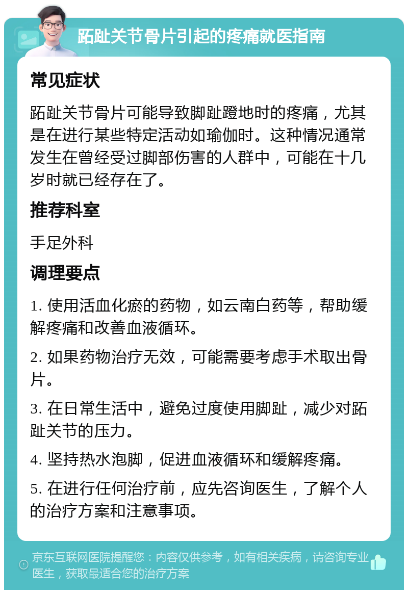 跖趾关节骨片引起的疼痛就医指南 常见症状 跖趾关节骨片可能导致脚趾蹬地时的疼痛，尤其是在进行某些特定活动如瑜伽时。这种情况通常发生在曾经受过脚部伤害的人群中，可能在十几岁时就已经存在了。 推荐科室 手足外科 调理要点 1. 使用活血化瘀的药物，如云南白药等，帮助缓解疼痛和改善血液循环。 2. 如果药物治疗无效，可能需要考虑手术取出骨片。 3. 在日常生活中，避免过度使用脚趾，减少对跖趾关节的压力。 4. 坚持热水泡脚，促进血液循环和缓解疼痛。 5. 在进行任何治疗前，应先咨询医生，了解个人的治疗方案和注意事项。