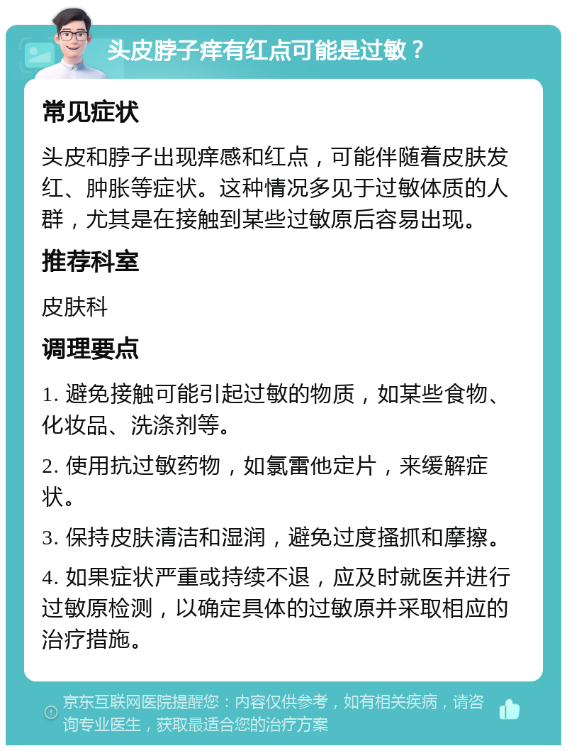 头皮脖子痒有红点可能是过敏？ 常见症状 头皮和脖子出现痒感和红点，可能伴随着皮肤发红、肿胀等症状。这种情况多见于过敏体质的人群，尤其是在接触到某些过敏原后容易出现。 推荐科室 皮肤科 调理要点 1. 避免接触可能引起过敏的物质，如某些食物、化妆品、洗涤剂等。 2. 使用抗过敏药物，如氯雷他定片，来缓解症状。 3. 保持皮肤清洁和湿润，避免过度搔抓和摩擦。 4. 如果症状严重或持续不退，应及时就医并进行过敏原检测，以确定具体的过敏原并采取相应的治疗措施。