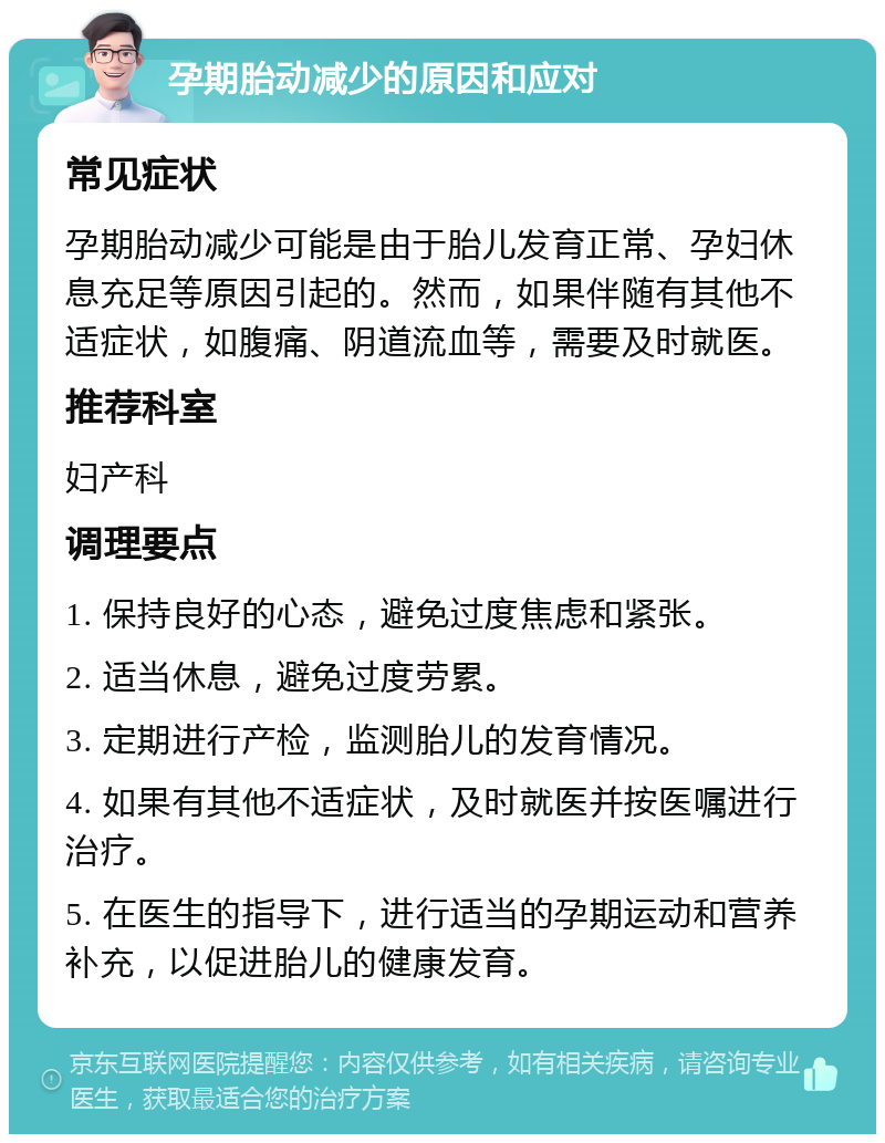 孕期胎动减少的原因和应对 常见症状 孕期胎动减少可能是由于胎儿发育正常、孕妇休息充足等原因引起的。然而，如果伴随有其他不适症状，如腹痛、阴道流血等，需要及时就医。 推荐科室 妇产科 调理要点 1. 保持良好的心态，避免过度焦虑和紧张。 2. 适当休息，避免过度劳累。 3. 定期进行产检，监测胎儿的发育情况。 4. 如果有其他不适症状，及时就医并按医嘱进行治疗。 5. 在医生的指导下，进行适当的孕期运动和营养补充，以促进胎儿的健康发育。