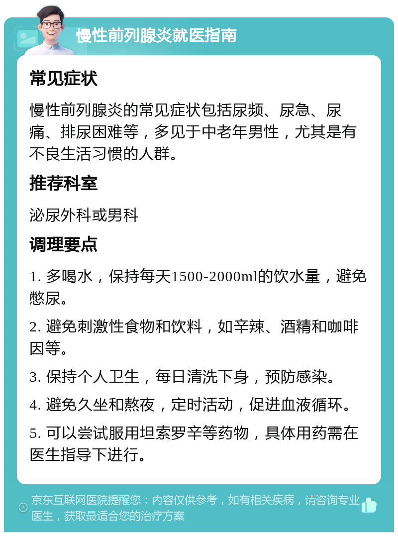 慢性前列腺炎就医指南 常见症状 慢性前列腺炎的常见症状包括尿频、尿急、尿痛、排尿困难等，多见于中老年男性，尤其是有不良生活习惯的人群。 推荐科室 泌尿外科或男科 调理要点 1. 多喝水，保持每天1500-2000ml的饮水量，避免憋尿。 2. 避免刺激性食物和饮料，如辛辣、酒精和咖啡因等。 3. 保持个人卫生，每日清洗下身，预防感染。 4. 避免久坐和熬夜，定时活动，促进血液循环。 5. 可以尝试服用坦索罗辛等药物，具体用药需在医生指导下进行。