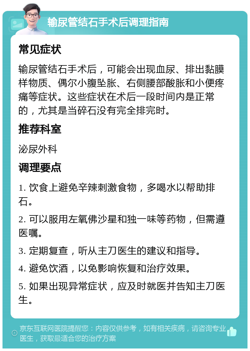 输尿管结石手术后调理指南 常见症状 输尿管结石手术后，可能会出现血尿、排出黏膜样物质、偶尔小腹坠胀、右侧腰部酸胀和小便疼痛等症状。这些症状在术后一段时间内是正常的，尤其是当碎石没有完全排完时。 推荐科室 泌尿外科 调理要点 1. 饮食上避免辛辣刺激食物，多喝水以帮助排石。 2. 可以服用左氧佛沙星和独一味等药物，但需遵医嘱。 3. 定期复查，听从主刀医生的建议和指导。 4. 避免饮酒，以免影响恢复和治疗效果。 5. 如果出现异常症状，应及时就医并告知主刀医生。