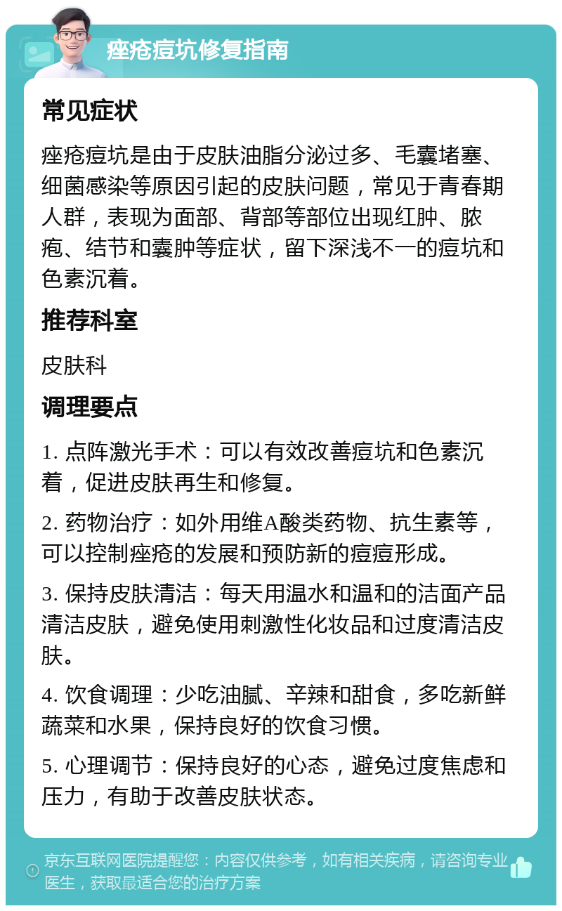 痤疮痘坑修复指南 常见症状 痤疮痘坑是由于皮肤油脂分泌过多、毛囊堵塞、细菌感染等原因引起的皮肤问题，常见于青春期人群，表现为面部、背部等部位出现红肿、脓疱、结节和囊肿等症状，留下深浅不一的痘坑和色素沉着。 推荐科室 皮肤科 调理要点 1. 点阵激光手术：可以有效改善痘坑和色素沉着，促进皮肤再生和修复。 2. 药物治疗：如外用维A酸类药物、抗生素等，可以控制痤疮的发展和预防新的痘痘形成。 3. 保持皮肤清洁：每天用温水和温和的洁面产品清洁皮肤，避免使用刺激性化妆品和过度清洁皮肤。 4. 饮食调理：少吃油腻、辛辣和甜食，多吃新鲜蔬菜和水果，保持良好的饮食习惯。 5. 心理调节：保持良好的心态，避免过度焦虑和压力，有助于改善皮肤状态。