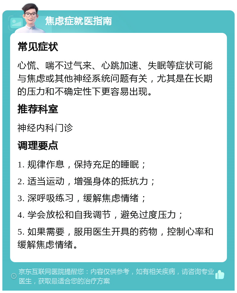 焦虑症就医指南 常见症状 心慌、喘不过气来、心跳加速、失眠等症状可能与焦虑或其他神经系统问题有关，尤其是在长期的压力和不确定性下更容易出现。 推荐科室 神经内科门诊 调理要点 1. 规律作息，保持充足的睡眠； 2. 适当运动，增强身体的抵抗力； 3. 深呼吸练习，缓解焦虑情绪； 4. 学会放松和自我调节，避免过度压力； 5. 如果需要，服用医生开具的药物，控制心率和缓解焦虑情绪。