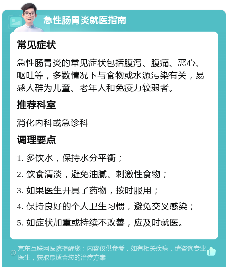 急性肠胃炎就医指南 常见症状 急性肠胃炎的常见症状包括腹泻、腹痛、恶心、呕吐等，多数情况下与食物或水源污染有关，易感人群为儿童、老年人和免疫力较弱者。 推荐科室 消化内科或急诊科 调理要点 1. 多饮水，保持水分平衡； 2. 饮食清淡，避免油腻、刺激性食物； 3. 如果医生开具了药物，按时服用； 4. 保持良好的个人卫生习惯，避免交叉感染； 5. 如症状加重或持续不改善，应及时就医。