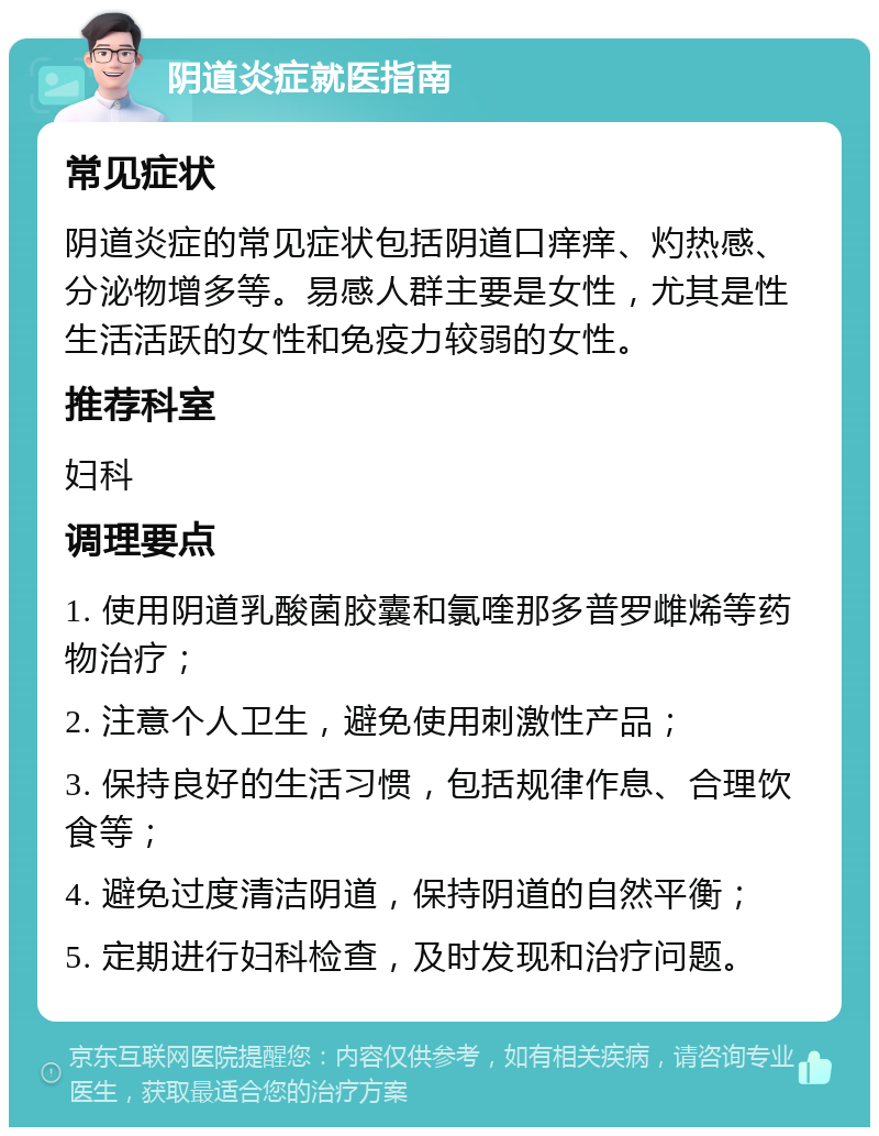 阴道炎症就医指南 常见症状 阴道炎症的常见症状包括阴道口痒痒、灼热感、分泌物增多等。易感人群主要是女性，尤其是性生活活跃的女性和免疫力较弱的女性。 推荐科室 妇科 调理要点 1. 使用阴道乳酸菌胶囊和氯喹那多普罗雌烯等药物治疗； 2. 注意个人卫生，避免使用刺激性产品； 3. 保持良好的生活习惯，包括规律作息、合理饮食等； 4. 避免过度清洁阴道，保持阴道的自然平衡； 5. 定期进行妇科检查，及时发现和治疗问题。