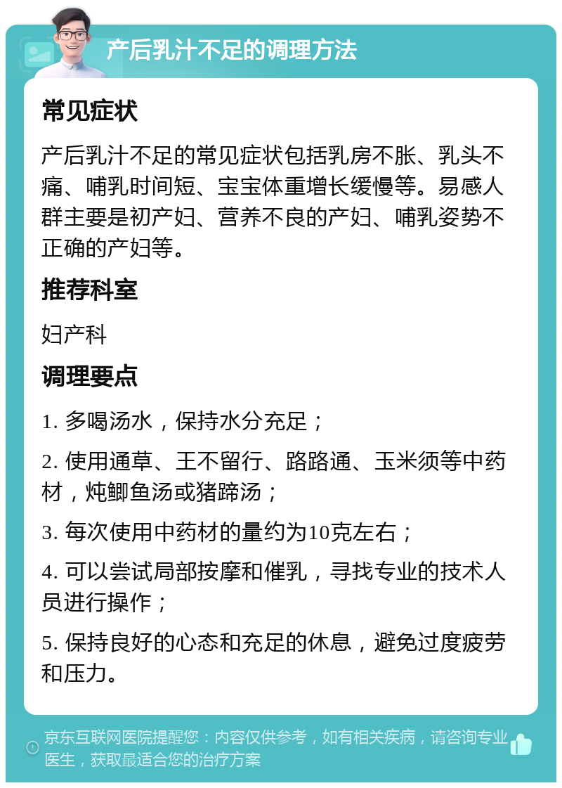 产后乳汁不足的调理方法 常见症状 产后乳汁不足的常见症状包括乳房不胀、乳头不痛、哺乳时间短、宝宝体重增长缓慢等。易感人群主要是初产妇、营养不良的产妇、哺乳姿势不正确的产妇等。 推荐科室 妇产科 调理要点 1. 多喝汤水，保持水分充足； 2. 使用通草、王不留行、路路通、玉米须等中药材，炖鲫鱼汤或猪蹄汤； 3. 每次使用中药材的量约为10克左右； 4. 可以尝试局部按摩和催乳，寻找专业的技术人员进行操作； 5. 保持良好的心态和充足的休息，避免过度疲劳和压力。