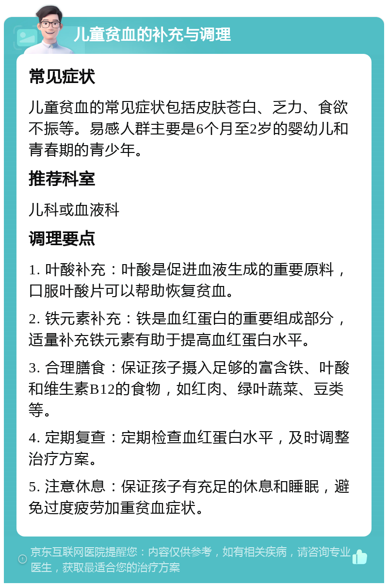 儿童贫血的补充与调理 常见症状 儿童贫血的常见症状包括皮肤苍白、乏力、食欲不振等。易感人群主要是6个月至2岁的婴幼儿和青春期的青少年。 推荐科室 儿科或血液科 调理要点 1. 叶酸补充：叶酸是促进血液生成的重要原料，口服叶酸片可以帮助恢复贫血。 2. 铁元素补充：铁是血红蛋白的重要组成部分，适量补充铁元素有助于提高血红蛋白水平。 3. 合理膳食：保证孩子摄入足够的富含铁、叶酸和维生素B12的食物，如红肉、绿叶蔬菜、豆类等。 4. 定期复查：定期检查血红蛋白水平，及时调整治疗方案。 5. 注意休息：保证孩子有充足的休息和睡眠，避免过度疲劳加重贫血症状。