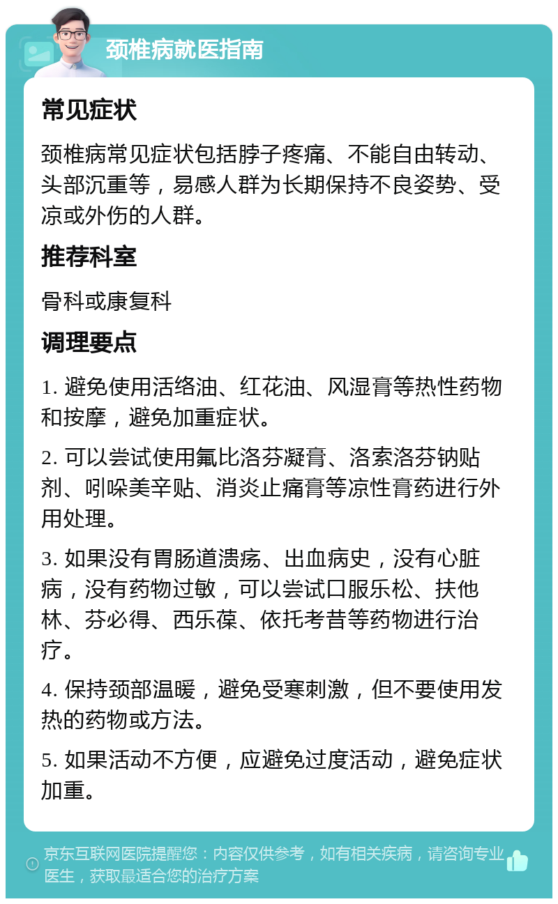 颈椎病就医指南 常见症状 颈椎病常见症状包括脖子疼痛、不能自由转动、头部沉重等，易感人群为长期保持不良姿势、受凉或外伤的人群。 推荐科室 骨科或康复科 调理要点 1. 避免使用活络油、红花油、风湿膏等热性药物和按摩，避免加重症状。 2. 可以尝试使用氟比洛芬凝膏、洛索洛芬钠贴剂、吲哚美辛贴、消炎止痛膏等凉性膏药进行外用处理。 3. 如果没有胃肠道溃疡、出血病史，没有心脏病，没有药物过敏，可以尝试口服乐松、扶他林、芬必得、西乐葆、依托考昔等药物进行治疗。 4. 保持颈部温暖，避免受寒刺激，但不要使用发热的药物或方法。 5. 如果活动不方便，应避免过度活动，避免症状加重。