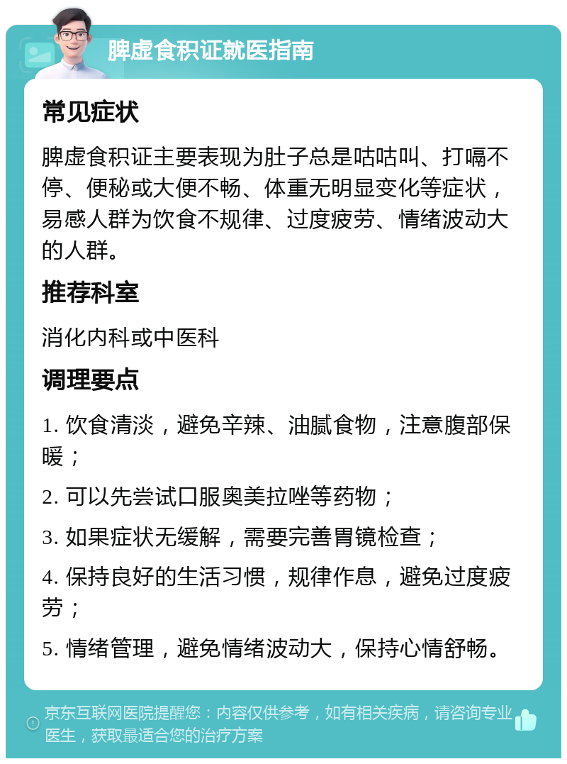 脾虚食积证就医指南 常见症状 脾虚食积证主要表现为肚子总是咕咕叫、打嗝不停、便秘或大便不畅、体重无明显变化等症状，易感人群为饮食不规律、过度疲劳、情绪波动大的人群。 推荐科室 消化内科或中医科 调理要点 1. 饮食清淡，避免辛辣、油腻食物，注意腹部保暖； 2. 可以先尝试口服奥美拉唑等药物； 3. 如果症状无缓解，需要完善胃镜检查； 4. 保持良好的生活习惯，规律作息，避免过度疲劳； 5. 情绪管理，避免情绪波动大，保持心情舒畅。