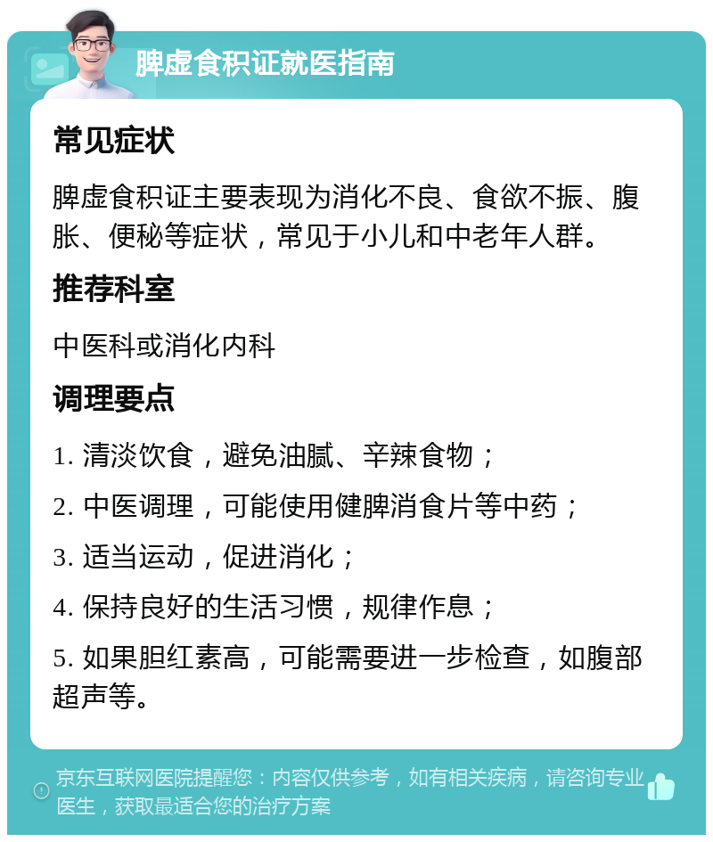 脾虚食积证就医指南 常见症状 脾虚食积证主要表现为消化不良、食欲不振、腹胀、便秘等症状，常见于小儿和中老年人群。 推荐科室 中医科或消化内科 调理要点 1. 清淡饮食，避免油腻、辛辣食物； 2. 中医调理，可能使用健脾消食片等中药； 3. 适当运动，促进消化； 4. 保持良好的生活习惯，规律作息； 5. 如果胆红素高，可能需要进一步检查，如腹部超声等。