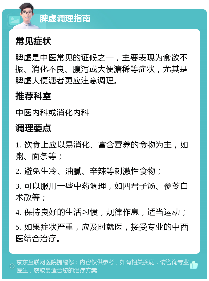 脾虚调理指南 常见症状 脾虚是中医常见的证候之一，主要表现为食欲不振、消化不良、腹泻或大便溏稀等症状，尤其是脾虚大便溏者更应注意调理。 推荐科室 中医内科或消化内科 调理要点 1. 饮食上应以易消化、富含营养的食物为主，如粥、面条等； 2. 避免生冷、油腻、辛辣等刺激性食物； 3. 可以服用一些中药调理，如四君子汤、参苓白术散等； 4. 保持良好的生活习惯，规律作息，适当运动； 5. 如果症状严重，应及时就医，接受专业的中西医结合治疗。