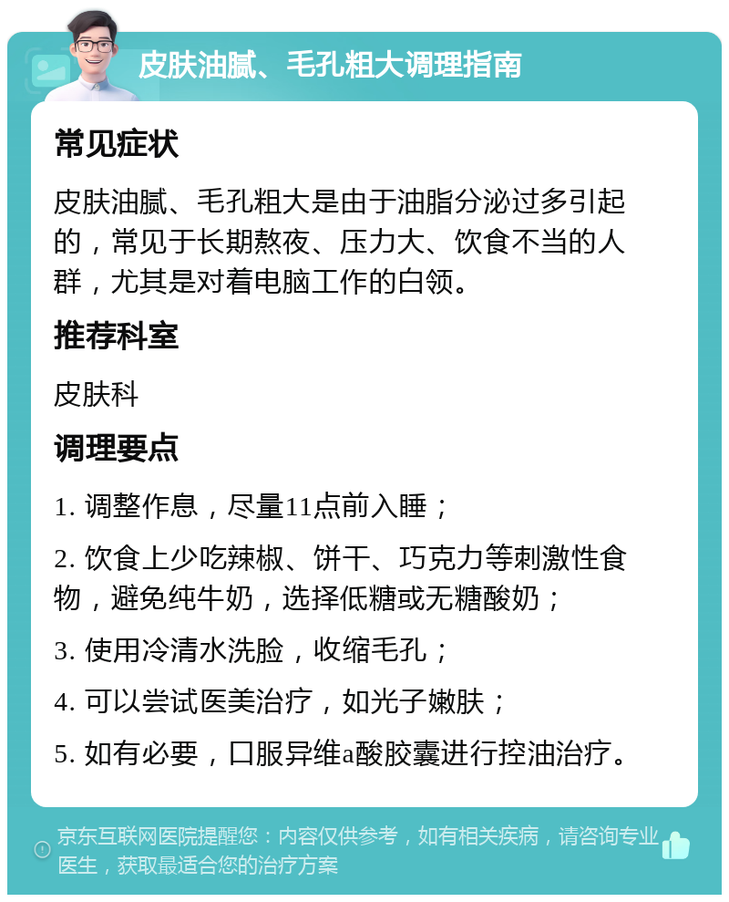 皮肤油腻、毛孔粗大调理指南 常见症状 皮肤油腻、毛孔粗大是由于油脂分泌过多引起的，常见于长期熬夜、压力大、饮食不当的人群，尤其是对着电脑工作的白领。 推荐科室 皮肤科 调理要点 1. 调整作息，尽量11点前入睡； 2. 饮食上少吃辣椒、饼干、巧克力等刺激性食物，避免纯牛奶，选择低糖或无糖酸奶； 3. 使用冷清水洗脸，收缩毛孔； 4. 可以尝试医美治疗，如光子嫩肤； 5. 如有必要，口服异维a酸胶囊进行控油治疗。