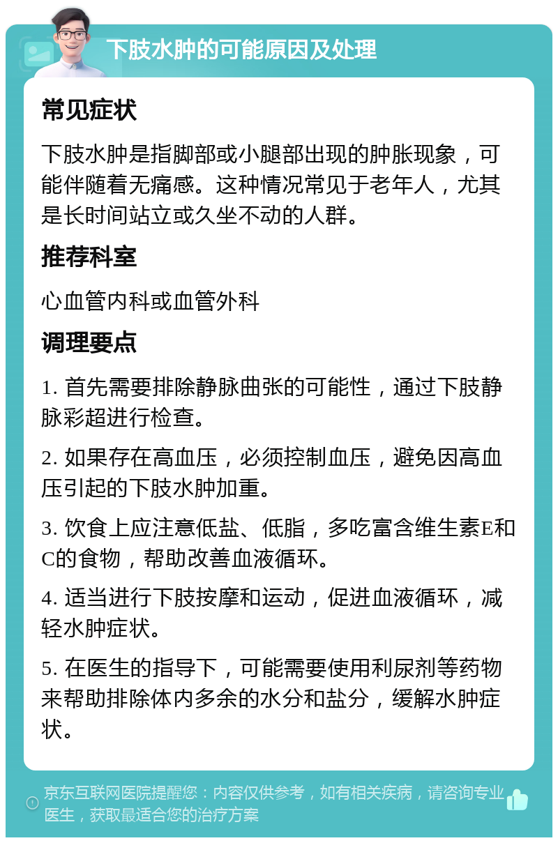 下肢水肿的可能原因及处理 常见症状 下肢水肿是指脚部或小腿部出现的肿胀现象，可能伴随着无痛感。这种情况常见于老年人，尤其是长时间站立或久坐不动的人群。 推荐科室 心血管内科或血管外科 调理要点 1. 首先需要排除静脉曲张的可能性，通过下肢静脉彩超进行检查。 2. 如果存在高血压，必须控制血压，避免因高血压引起的下肢水肿加重。 3. 饮食上应注意低盐、低脂，多吃富含维生素E和C的食物，帮助改善血液循环。 4. 适当进行下肢按摩和运动，促进血液循环，减轻水肿症状。 5. 在医生的指导下，可能需要使用利尿剂等药物来帮助排除体内多余的水分和盐分，缓解水肿症状。