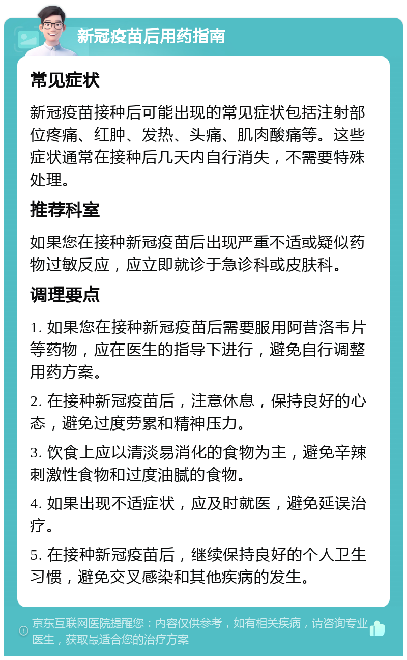 新冠疫苗后用药指南 常见症状 新冠疫苗接种后可能出现的常见症状包括注射部位疼痛、红肿、发热、头痛、肌肉酸痛等。这些症状通常在接种后几天内自行消失，不需要特殊处理。 推荐科室 如果您在接种新冠疫苗后出现严重不适或疑似药物过敏反应，应立即就诊于急诊科或皮肤科。 调理要点 1. 如果您在接种新冠疫苗后需要服用阿昔洛韦片等药物，应在医生的指导下进行，避免自行调整用药方案。 2. 在接种新冠疫苗后，注意休息，保持良好的心态，避免过度劳累和精神压力。 3. 饮食上应以清淡易消化的食物为主，避免辛辣刺激性食物和过度油腻的食物。 4. 如果出现不适症状，应及时就医，避免延误治疗。 5. 在接种新冠疫苗后，继续保持良好的个人卫生习惯，避免交叉感染和其他疾病的发生。