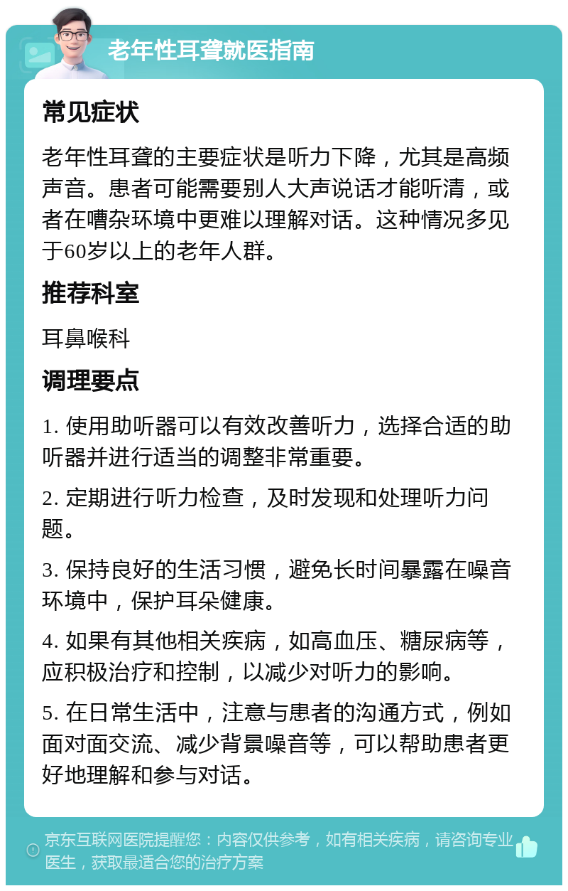 老年性耳聋就医指南 常见症状 老年性耳聋的主要症状是听力下降，尤其是高频声音。患者可能需要别人大声说话才能听清，或者在嘈杂环境中更难以理解对话。这种情况多见于60岁以上的老年人群。 推荐科室 耳鼻喉科 调理要点 1. 使用助听器可以有效改善听力，选择合适的助听器并进行适当的调整非常重要。 2. 定期进行听力检查，及时发现和处理听力问题。 3. 保持良好的生活习惯，避免长时间暴露在噪音环境中，保护耳朵健康。 4. 如果有其他相关疾病，如高血压、糖尿病等，应积极治疗和控制，以减少对听力的影响。 5. 在日常生活中，注意与患者的沟通方式，例如面对面交流、减少背景噪音等，可以帮助患者更好地理解和参与对话。