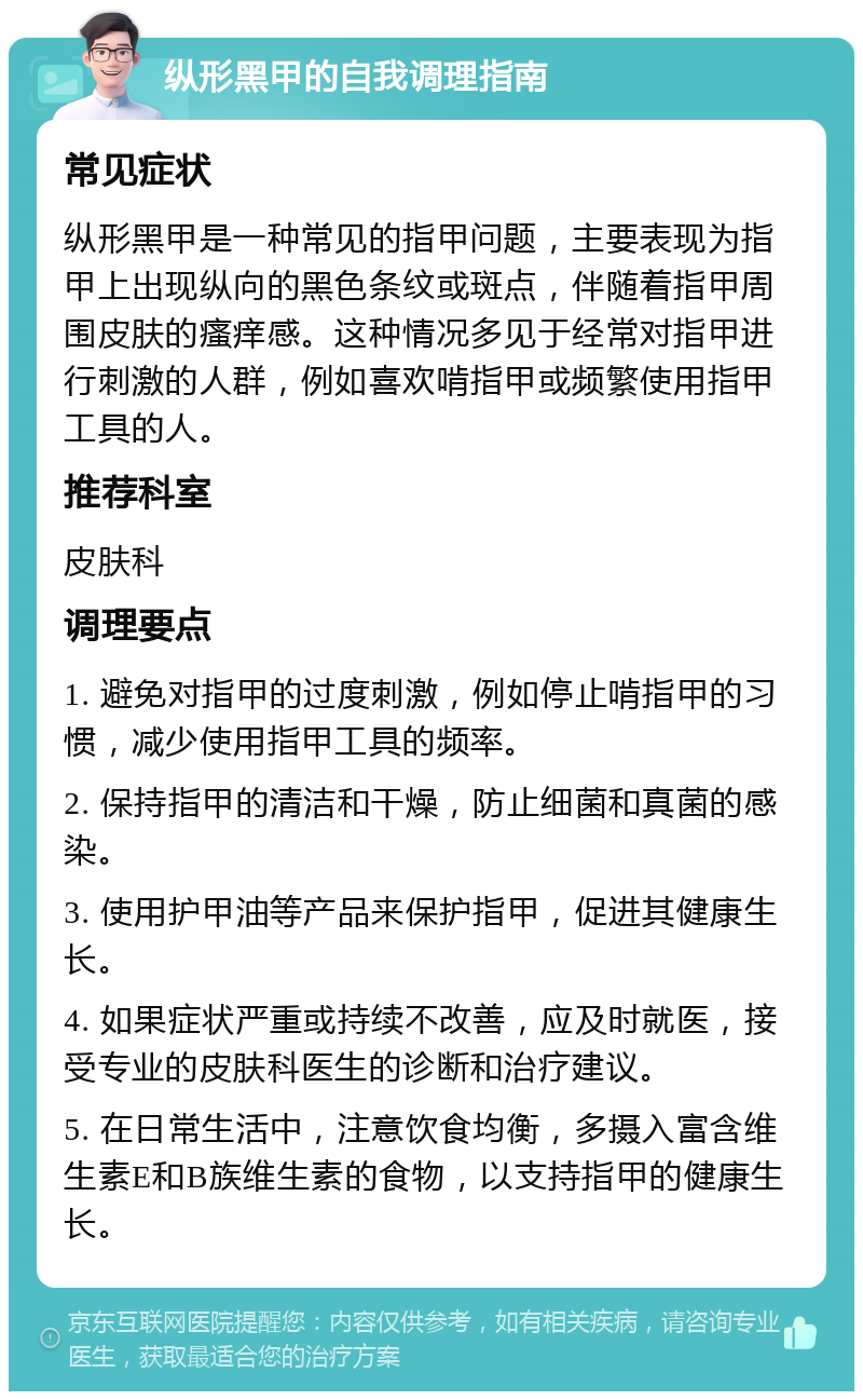 纵形黑甲的自我调理指南 常见症状 纵形黑甲是一种常见的指甲问题，主要表现为指甲上出现纵向的黑色条纹或斑点，伴随着指甲周围皮肤的瘙痒感。这种情况多见于经常对指甲进行刺激的人群，例如喜欢啃指甲或频繁使用指甲工具的人。 推荐科室 皮肤科 调理要点 1. 避免对指甲的过度刺激，例如停止啃指甲的习惯，减少使用指甲工具的频率。 2. 保持指甲的清洁和干燥，防止细菌和真菌的感染。 3. 使用护甲油等产品来保护指甲，促进其健康生长。 4. 如果症状严重或持续不改善，应及时就医，接受专业的皮肤科医生的诊断和治疗建议。 5. 在日常生活中，注意饮食均衡，多摄入富含维生素E和B族维生素的食物，以支持指甲的健康生长。