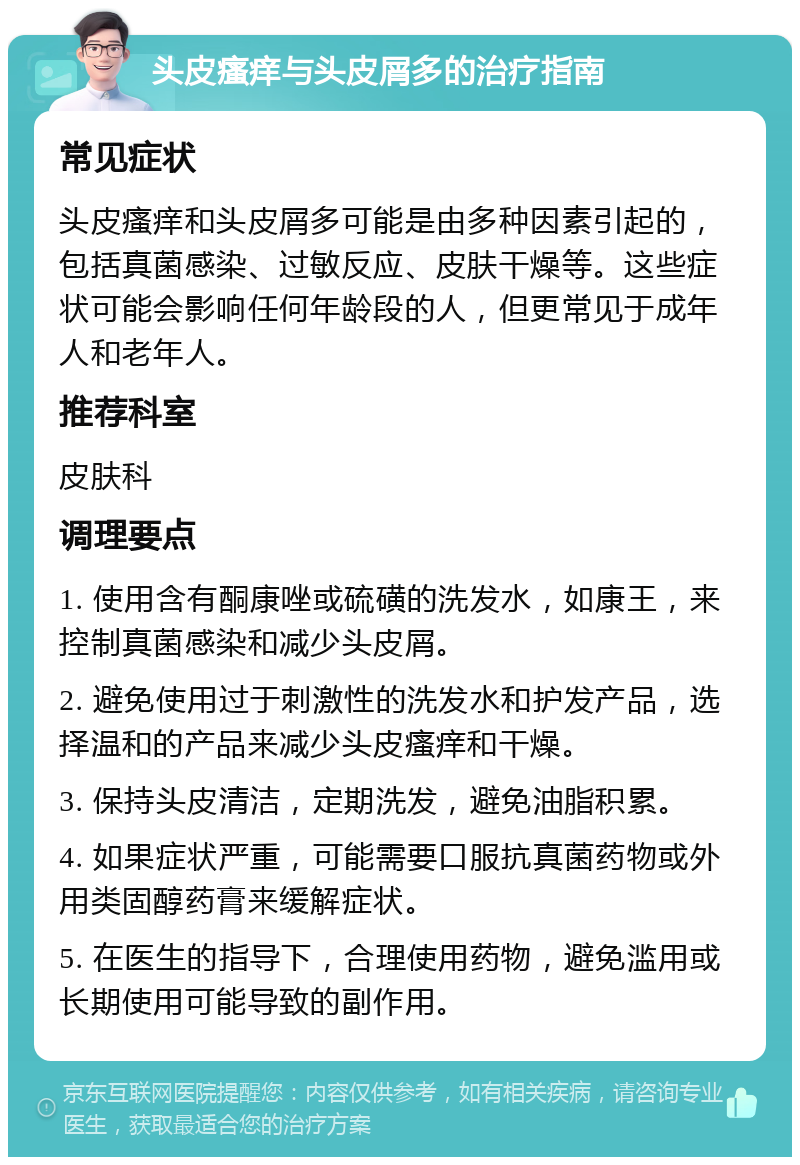 头皮瘙痒与头皮屑多的治疗指南 常见症状 头皮瘙痒和头皮屑多可能是由多种因素引起的，包括真菌感染、过敏反应、皮肤干燥等。这些症状可能会影响任何年龄段的人，但更常见于成年人和老年人。 推荐科室 皮肤科 调理要点 1. 使用含有酮康唑或硫磺的洗发水，如康王，来控制真菌感染和减少头皮屑。 2. 避免使用过于刺激性的洗发水和护发产品，选择温和的产品来减少头皮瘙痒和干燥。 3. 保持头皮清洁，定期洗发，避免油脂积累。 4. 如果症状严重，可能需要口服抗真菌药物或外用类固醇药膏来缓解症状。 5. 在医生的指导下，合理使用药物，避免滥用或长期使用可能导致的副作用。