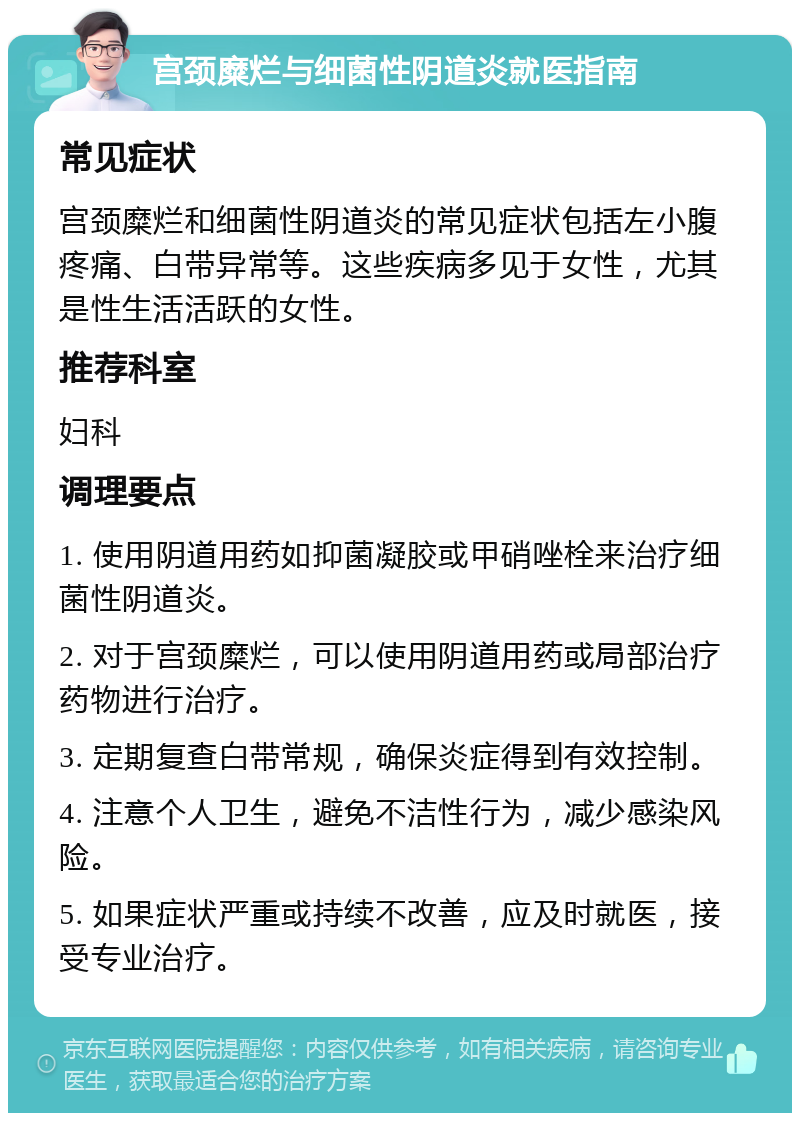 宫颈糜烂与细菌性阴道炎就医指南 常见症状 宫颈糜烂和细菌性阴道炎的常见症状包括左小腹疼痛、白带异常等。这些疾病多见于女性，尤其是性生活活跃的女性。 推荐科室 妇科 调理要点 1. 使用阴道用药如抑菌凝胶或甲硝唑栓来治疗细菌性阴道炎。 2. 对于宫颈糜烂，可以使用阴道用药或局部治疗药物进行治疗。 3. 定期复查白带常规，确保炎症得到有效控制。 4. 注意个人卫生，避免不洁性行为，减少感染风险。 5. 如果症状严重或持续不改善，应及时就医，接受专业治疗。