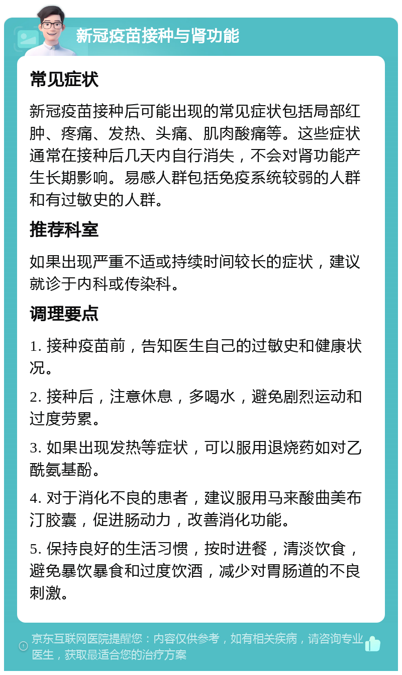 新冠疫苗接种与肾功能 常见症状 新冠疫苗接种后可能出现的常见症状包括局部红肿、疼痛、发热、头痛、肌肉酸痛等。这些症状通常在接种后几天内自行消失，不会对肾功能产生长期影响。易感人群包括免疫系统较弱的人群和有过敏史的人群。 推荐科室 如果出现严重不适或持续时间较长的症状，建议就诊于内科或传染科。 调理要点 1. 接种疫苗前，告知医生自己的过敏史和健康状况。 2. 接种后，注意休息，多喝水，避免剧烈运动和过度劳累。 3. 如果出现发热等症状，可以服用退烧药如对乙酰氨基酚。 4. 对于消化不良的患者，建议服用马来酸曲美布汀胶囊，促进肠动力，改善消化功能。 5. 保持良好的生活习惯，按时进餐，清淡饮食，避免暴饮暴食和过度饮酒，减少对胃肠道的不良刺激。