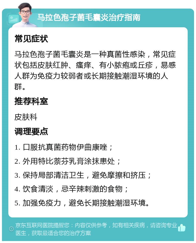 马拉色孢子菌毛囊炎治疗指南 常见症状 马拉色孢子菌毛囊炎是一种真菌性感染，常见症状包括皮肤红肿、瘙痒、有小脓疱或丘疹，易感人群为免疫力较弱者或长期接触潮湿环境的人群。 推荐科室 皮肤科 调理要点 1. 口服抗真菌药物伊曲康唑； 2. 外用特比萘芬乳膏涂抹患处； 3. 保持局部清洁卫生，避免摩擦和挤压； 4. 饮食清淡，忌辛辣刺激的食物； 5. 加强免疫力，避免长期接触潮湿环境。