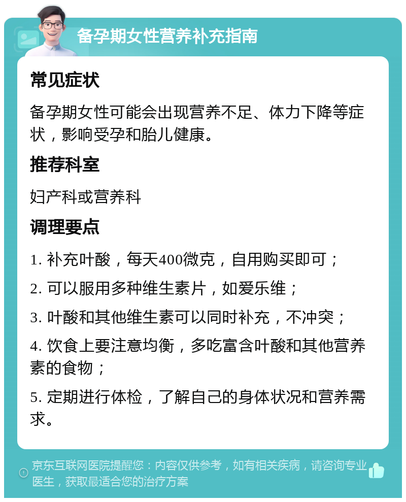 备孕期女性营养补充指南 常见症状 备孕期女性可能会出现营养不足、体力下降等症状，影响受孕和胎儿健康。 推荐科室 妇产科或营养科 调理要点 1. 补充叶酸，每天400微克，自用购买即可； 2. 可以服用多种维生素片，如爱乐维； 3. 叶酸和其他维生素可以同时补充，不冲突； 4. 饮食上要注意均衡，多吃富含叶酸和其他营养素的食物； 5. 定期进行体检，了解自己的身体状况和营养需求。