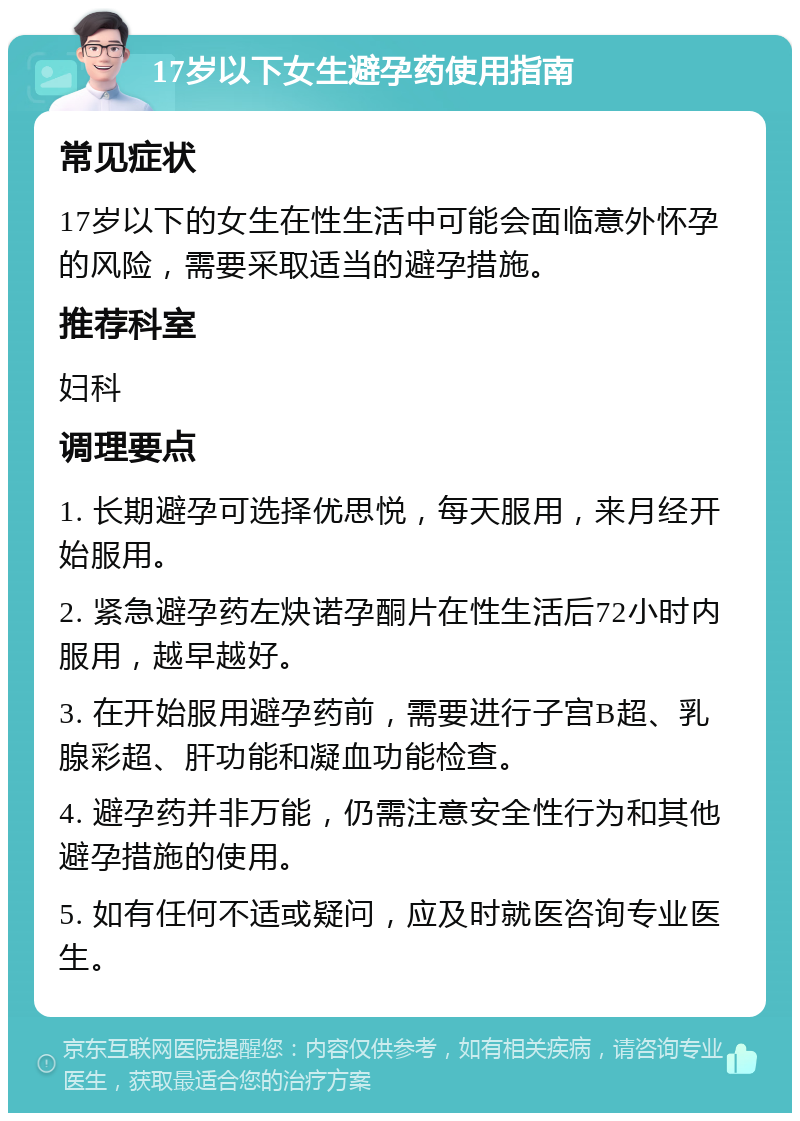 17岁以下女生避孕药使用指南 常见症状 17岁以下的女生在性生活中可能会面临意外怀孕的风险，需要采取适当的避孕措施。 推荐科室 妇科 调理要点 1. 长期避孕可选择优思悦，每天服用，来月经开始服用。 2. 紧急避孕药左炔诺孕酮片在性生活后72小时内服用，越早越好。 3. 在开始服用避孕药前，需要进行子宫B超、乳腺彩超、肝功能和凝血功能检查。 4. 避孕药并非万能，仍需注意安全性行为和其他避孕措施的使用。 5. 如有任何不适或疑问，应及时就医咨询专业医生。