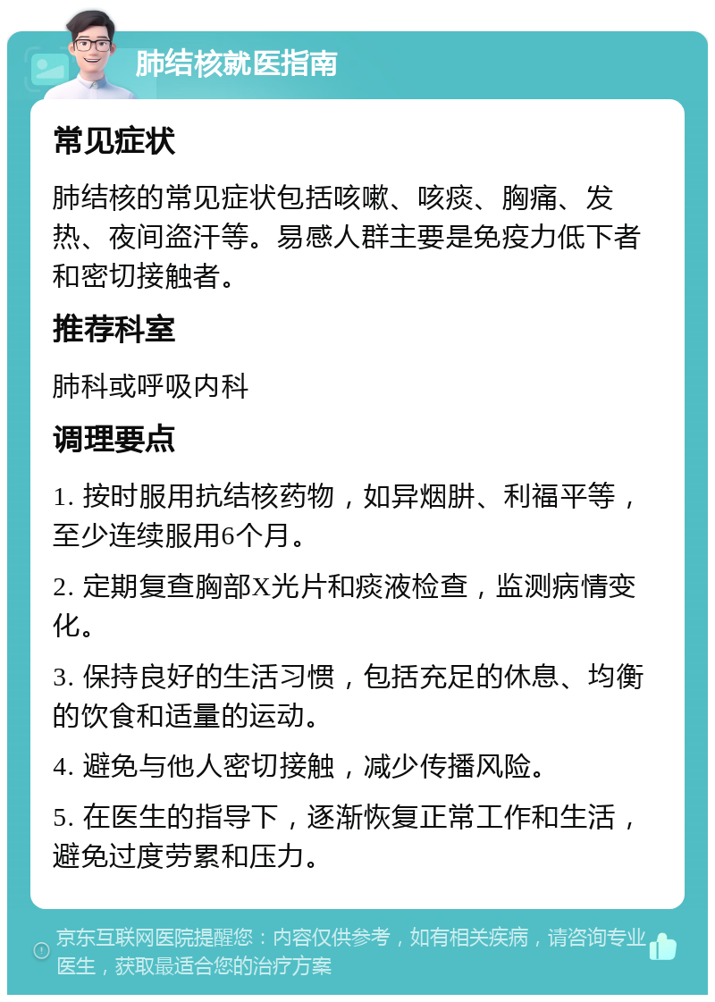 肺结核就医指南 常见症状 肺结核的常见症状包括咳嗽、咳痰、胸痛、发热、夜间盗汗等。易感人群主要是免疫力低下者和密切接触者。 推荐科室 肺科或呼吸内科 调理要点 1. 按时服用抗结核药物，如异烟肼、利福平等，至少连续服用6个月。 2. 定期复查胸部X光片和痰液检查，监测病情变化。 3. 保持良好的生活习惯，包括充足的休息、均衡的饮食和适量的运动。 4. 避免与他人密切接触，减少传播风险。 5. 在医生的指导下，逐渐恢复正常工作和生活，避免过度劳累和压力。