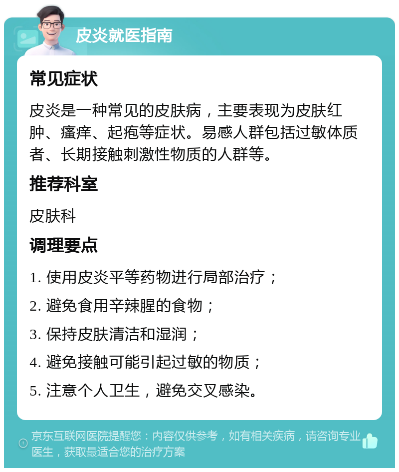 皮炎就医指南 常见症状 皮炎是一种常见的皮肤病，主要表现为皮肤红肿、瘙痒、起疱等症状。易感人群包括过敏体质者、长期接触刺激性物质的人群等。 推荐科室 皮肤科 调理要点 1. 使用皮炎平等药物进行局部治疗； 2. 避免食用辛辣腥的食物； 3. 保持皮肤清洁和湿润； 4. 避免接触可能引起过敏的物质； 5. 注意个人卫生，避免交叉感染。