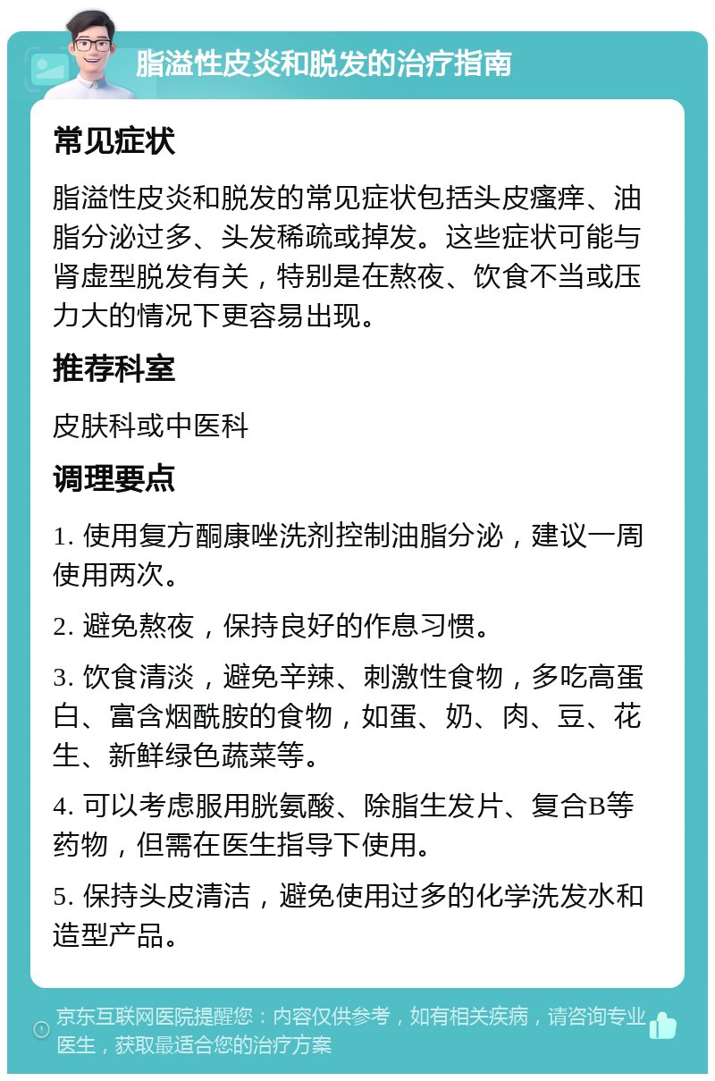 脂溢性皮炎和脱发的治疗指南 常见症状 脂溢性皮炎和脱发的常见症状包括头皮瘙痒、油脂分泌过多、头发稀疏或掉发。这些症状可能与肾虚型脱发有关，特别是在熬夜、饮食不当或压力大的情况下更容易出现。 推荐科室 皮肤科或中医科 调理要点 1. 使用复方酮康唑洗剂控制油脂分泌，建议一周使用两次。 2. 避免熬夜，保持良好的作息习惯。 3. 饮食清淡，避免辛辣、刺激性食物，多吃高蛋白、富含烟酰胺的食物，如蛋、奶、肉、豆、花生、新鲜绿色蔬菜等。 4. 可以考虑服用胱氨酸、除脂生发片、复合B等药物，但需在医生指导下使用。 5. 保持头皮清洁，避免使用过多的化学洗发水和造型产品。