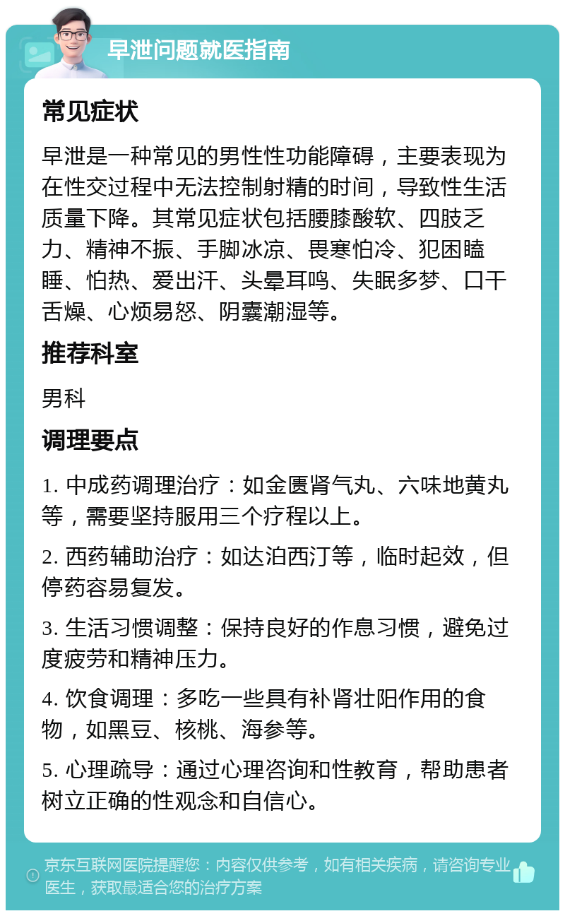 早泄问题就医指南 常见症状 早泄是一种常见的男性性功能障碍，主要表现为在性交过程中无法控制射精的时间，导致性生活质量下降。其常见症状包括腰膝酸软、四肢乏力、精神不振、手脚冰凉、畏寒怕冷、犯困瞌睡、怕热、爱出汗、头晕耳鸣、失眠多梦、口干舌燥、心烦易怒、阴囊潮湿等。 推荐科室 男科 调理要点 1. 中成药调理治疗：如金匮肾气丸、六味地黄丸等，需要坚持服用三个疗程以上。 2. 西药辅助治疗：如达泊西汀等，临时起效，但停药容易复发。 3. 生活习惯调整：保持良好的作息习惯，避免过度疲劳和精神压力。 4. 饮食调理：多吃一些具有补肾壮阳作用的食物，如黑豆、核桃、海参等。 5. 心理疏导：通过心理咨询和性教育，帮助患者树立正确的性观念和自信心。