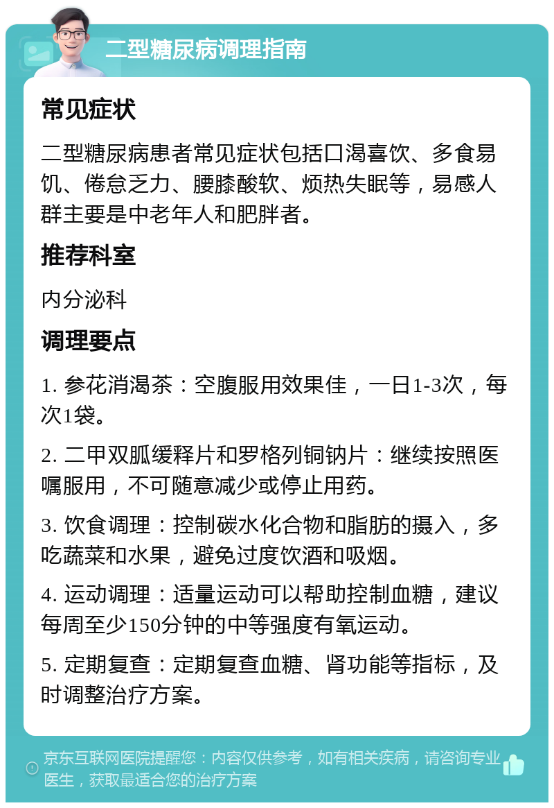 二型糖尿病调理指南 常见症状 二型糖尿病患者常见症状包括口渴喜饮、多食易饥、倦怠乏力、腰膝酸软、烦热失眠等，易感人群主要是中老年人和肥胖者。 推荐科室 内分泌科 调理要点 1. 参花消渴茶：空腹服用效果佳，一日1-3次，每次1袋。 2. 二甲双胍缓释片和罗格列铜钠片：继续按照医嘱服用，不可随意减少或停止用药。 3. 饮食调理：控制碳水化合物和脂肪的摄入，多吃蔬菜和水果，避免过度饮酒和吸烟。 4. 运动调理：适量运动可以帮助控制血糖，建议每周至少150分钟的中等强度有氧运动。 5. 定期复查：定期复查血糖、肾功能等指标，及时调整治疗方案。